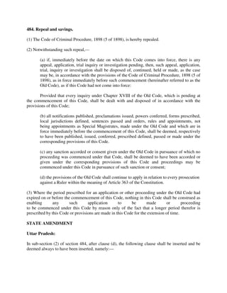 484. Repeal and savings.
(1) The Code of Criminal Procedure, 1898 (5 of 1898), is hereby repealed.
(2) Notwithstanding such repeal,—
(a) if, immediately before the date on which this Code comes into force, there is any
appeal, application, trial inquiry or investigation pending, then, such appeal, application,
trial, inquiry or investigation shall be disposed of, continued, held or made, as the case
may be, in accordance with the provisions of the Code of Criminal Procedure, 1898 (5 of
1898), as in force immediately before such commencement (hereinafter referred to as the
Old Code), as if this Code had not come into force:
Provided that every inquiry under Chapter XVIII of the Old Code, which is pending at
the commencement of this Code, shall be dealt with and disposed of in accordance with the
provisions of this Code;
(b) all notifications published, proclamations issued, powers conferred, forms prescribed,
local jurisdictions defined, sentences passed and orders, rules and appointments, not
being appointments as Special Magistrates, made under the Old Code and which are in
force immediately before the commencement of this Code, shall be deemed, respectively
to have been published, issued, conferred, prescribed defined, passed or made under the
corresponding provisions of this Code.
(c) any sanction accorded or consent given under the Old Code in pursuance of which no
proceeding was commenced under that Code, shall be deemed to have been accorded or
given under the corresponding provisions of this Code and proceedings may be
commenced under this Code in pursuance of such sanction or consent;
(d) the provisions of the Old Code shall continue to apply in relation to every prosecution
against a Ruler within the meaning of Article 363 of the Constitution.
(3) Where the period prescribed for an application or other proceeding under the Old Code had
expired on or before the commencement of this Code, nothing in this Code shall be construed as
enabling any such application to be made or proceeding
to be commenced under this Code by reason only of the fact that a longer period therefor is
prescribed by this Code or provisions are made in this Code for the extension of time.
STATE AMENDMENT
Uttar Pradesh:
In sub-section (2) of section 484, after clause (d), the following clause shall be inserted and be
deemed always to have been inserted, namely:—
 