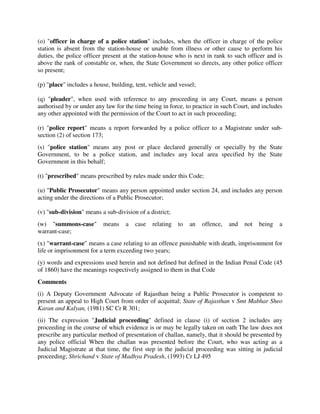 (o) "officer in charge of a police station" includes, when the officer in charge of the police
station is absent from the station-house or unable from illness or other cause to perform his
duties, the police officer present at the station-house who is next in rank to such officer and is
above the rank of constable or, when, the State Government so directs, any other police officer
so present;
(p) "place" includes a house, building, tent, vehicle and vessel;
(q) "pleader", when used with reference to any proceeding in any Court, means a person
authorised by or under any law for the time being in force, to practice in such Court, and includes
any other appointed with the permission of the Court to act in such proceeding;
(r) "police report" means a report forwarded by a police officer to a Magistrate under sub-
section (2) of section 173;
(s) "police station" means any post or place declared generally or specially by the State
Government, to be a police station, and includes any local area specified by the State
Government in this behalf;
(t) "prescribed" means prescribed by rules made under this Code;
(u) "Public Prosecutor" means any person appointed under section 24, and includes any person
acting under the directions of a Public Prosecutor;
(v) "sub-division" means a sub-division of a district;
(w) "summons-case" means a case relating to an offence, and not being a
warrant-case;
(x) "warrant-case" means a case relating to an offence punishable with death, imprisonment for
life or imprisonment for a term exceeding two years;
(y) words and expressions used herein and not defined but defined in the Indian Penal Code (45
of 1860) have the meanings respectively assigned to them in that Code
Comments
(i) A Deputy Government Advocate of Rajasthan being a Public Prosecutor is competent to
present an appeal to High Court from order of acquittal; State of Rajasthan v Smt Mabhar Sheo
Karan and Kalyan, (1981) SC Cr R 301;
(ii) The expression "Judicial proceeding" defined in clause (i) of section 2 includes any
proceeding in the course of which evidence is or may be legally taken on oath The law does not
prescribe any particular method of presentation of challan, namely, that it should be presented by
any police official When the challan was presented before the Court, who was acting as a
Judicial Magistrate at that time, the first step in the judicial proceeding was sitting in judicial
proceeding; Shrichand v State of Madhya Pradesh, (1993) Cr LJ 495
 