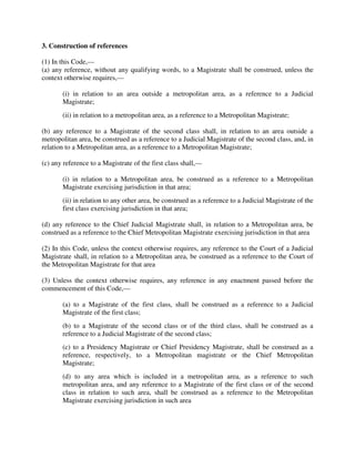 3. Construction of references
(1) In this Code,—
(a) any reference, without any qualifying words, to a Magistrate shall be construed, unless the
context otherwise requires,—
(i) in relation to an area outside a metropolitan area, as a reference to a Judicial
Magistrate;
(ii) in relation to a metropolitan area, as a reference to a Metropolitan Magistrate;
(b) any reference to a Magistrate of the second class shall, in relation to an area outside a
metropolitan area, be construed as a reference to a Judicial Magistrate of the second class, and, in
relation to a Metropolitan area, as a reference to a Metropolitan Magistrate;
(c) any reference to a Magistrate of the first class shall,—
(i) in relation to a Metropolitan area, be construed as a reference to a Metropolitan
Magistrate exercising jurisdiction in that area;
(ii) in relation to any other area, be construed as a reference to a Judicial Magistrate of the
first class exercising jurisdiction in that area;
(d) any reference to the Chief Judicial Magistrate shall, in relation to a Metropolitan area, be
construed as a reference to the Chief Metropolitan Magistrate exercising jurisdiction in that area
(2) In this Code, unless the context otherwise requires, any reference to the Court of a Judicial
Magistrate shall, in relation to a Metropolitan area, be construed as a reference to the Court of
the Metropolitan Magistrate for that area
(3) Unless the context otherwise requires, any reference in any enactment passed before the
commencement of this Code,—
(a) to a Magistrate of the first class, shall be construed as a reference to a Judicial
Magistrate of the first class;
(b) to a Magistrate of the second class or of the third class, shall be construed as a
reference to a Judicial Magistrate of the second class;
(c) to a Presidency Magistrate or Chief Presidency Magistrate, shall be construed as a
reference, respectively, to a Metropolitan magistrate or the Chief Metropolitan
Magistrate;
(d) to any area which is included in a metropolitan area, as a reference to such
metropolitan area, and any reference to a Magistrate of the first class or of the second
class in relation to such area, shall be construed as a reference to the Metropolitan
Magistrate exercising jurisdiction in such area
 