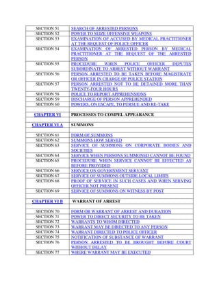 SECTION 51 SEARCH OF ARRESTED PERSONS
SECTION 52 POWER TO SEIZE OFFENSIVE WEAPONS
SECTION 53 EXAMINATION OF ACCUSED BY MEDICAL PRACTITIONER
AT THE REQUEST OF POLICE OFFICER
SECTION 54 EXAMINATION OF ARRESTED PERSON BY MEDICAL
PRACTITIONER AT THE REQUEST OF THE ARRESTED
PERSON
SECTION 55 PROCEDURE WHEN POLICE OFFICER DEPUTES
SUBORDINATE TO ARREST WITHOUT WARRANT
SECTION 56 PERSON ARRESTED TO BE TAKEN BEFORE MAGISTRATE
OR OFFICER IN CHARGE OF POLICE STATION
SECTION 57 PERSON ARRESTED NOT TO BE DETAINED MORE THAN
TWENTY-FOUR HOURS
SECTION 58 POLICE TO REPORT APPREHENSIONS
SECTION 59 DISCHARGE OF PERSON APPREHENDED
SECTION 60 POWERS, ON ESCAPE, TO PURSUE AND RE-TAKE
CHAPTER VI PROCESSES TO COMPEL APPEARANCE
CHAPTER VI A SUMMONS
SECTION 61 FORM OF SUMMONS
SECTION 62 SUMMONS HOW SERVED
SECTION 63 SERVICE OF SUMMONS ON CORPORATE BODIES AND
SOCIETIES
SECTION 64 SERVICE WHEN PERSONS SUMMONED CANNOT BE FOUND
SECTION 65 PROCEDURE WHEN SERVICE CANNOT BE EFFECTED AS
BEFORE PROVIDED
SECTION 66 SERVICE ON GOVERNMENT SERVANT
SECTION 67 SERVICE OF SUMMONS OUTSIDE LOCAL LIMITS
SECTION 68 PROOF OF SERVICE IN SUCH CASES AND WHEN SERVING
OFFICER NOT PRESENT
SECTION 69 SERVICE OF SUMMONS ON WITNESS BY POST
CHAPTER VI B WARRANT OF ARREST
SECTION 70 FORM OR WARRANT OF ARREST AND DURATION
SECTION 71 POWER TO DIRECT SECURITY TO BE TAKEN
SECTION 72 WARRANTS TO WHOM DIRECTED
SECTION 73 WARRANT MAY BE DIRECTED TO ANY PERSON
SECTION 74 WARRANT DIRECTED TO POLICE OFFICER
SECTION 75 NOTIFICATION OF SUBSTANCE OF WARRANT
SECTION 76 PERSON ARRESTED TO BE BROUGHT BEFORE COURT
WITHOUT DELAY
SECTION 77 WHERE WARRANT MAY BE EXECUTED
 