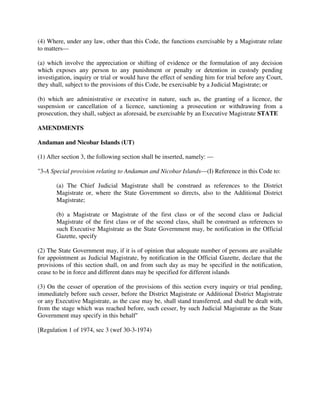 (4) Where, under any law, other than this Code, the functions exercisable by a Magistrate relate
to matters—
(a) which involve the appreciation or shifting of evidence or the formulation of any decision
which exposes any person to any punishment or penalty or detention in custody pending
investigation, inquiry or trial or would have the effect of sending him for trial before any Court,
they shall, subject to the provisions of this Code, be exercisable by a Judicial Magistrate; or
(b) which are administrative or executive in nature, such as, the granting of a licence, the
suspension or cancellation of a licence, sanctioning a prosecution or withdrawing from a
prosecution, they shall, subject as aforesaid, be exercisable by an Executive Magistrate STATE
AMENDMENTS
Andaman and Nicobar Islands (UT)
(1) After section 3, the following section shall be inserted, namely: —
"3-A Special provision relating to Andaman and Nicobar Islands—(I) Reference in this Code to:
(a) The Chief Judicial Magistrate shall be construed as references to the District
Magistrate or, where the State Government so directs, also to the Additional District
Magistrate;
(b) a Magistrate or Magistrate of the first class or of the second class or Judicial
Magistrate of the first class or of the second class, shall be construed as references to
such Executive Magistrate as the State Government may, be notification in the Official
Gazette, specify
(2) The State Government may, if it is of opinion that adequate number of persons are available
for appointment as Judicial Magistrate, by notification in the Official Gazette, declare that the
provisions of this section shall, on and from such day as may be specified in the notification,
cease to be in force and different dates may be specified for different islands
(3) On the cesser of operation of the provisions of this section every inquiry or trial pending,
immediately before such cesser, before the District Magistrate or Additional District Magistrate
or any Executive Magistrate, as the case may be, shall stand transferred, and shall be dealt with,
from the stage which was reached before, such cesser, by such Judicial Magistrate as the State
Government may specify in this behalf"
[Regulation 1 of 1974, sec 3 (wef 30-3-1974)
 