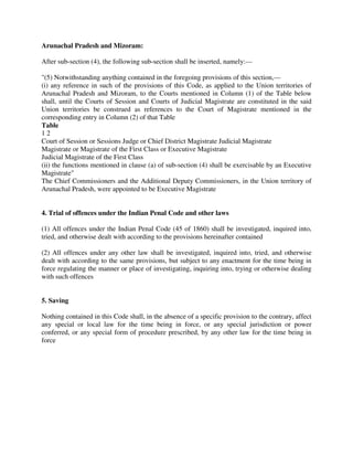 Arunachal Pradesh and Mizoram:
After sub-section (4), the following sub-section shall be inserted, namely:—
"(5) Notwithstanding anything contained in the foregoing provisions of this section,—
(i) any reference in such of the provisions of this Code, as applied to the Union territories of
Arunachal Pradesh and Mizoram, to the Courts mentioned in Column (1) of the Table below
shall, until the Courts of Session and Courts of Judicial Magistrate are constituted in the said
Union territories be construed as references to the Court of Magistrate mentioned in the
corresponding entry in Column (2) of that Table
Table
1 2
Court of Session or Sessions Judge or Chief District Magistrate Judicial Magistrate
Magistrate or Magistrate of the First Class or Executive Magistrate
Judicial Magistrate of the First Class
(ii) the functions mentioned in clause (a) of sub-section (4) shall be exercisable by an Executive
Magistrate"
The Chief Commissioners and the Additional Deputy Commissioners, in the Union territory of
Arunachal Pradesh, were appointed to be Executive Magistrate
4. Trial of offences under the Indian Penal Code and other laws
(1) All offences under the Indian Penal Code (45 of 1860) shall be investigated, inquired into,
tried, and otherwise dealt with according to the provisions hereinafter contained
(2) All offences under any other law shall be investigated, inquired into, tried, and otherwise
dealt with according to the same provisions, but subject to any enactment for the time being in
force regulating the manner or place of investigating, inquiring into, trying or otherwise dealing
with such offences
5. Saving
Nothing contained in this Code shall, in the absence of a specific provision to the contrary, affect
any special or local law for the time being in force, or any special jurisdiction or power
conferred, or any special form of procedure prescribed, by any other law for the time being in
force
 