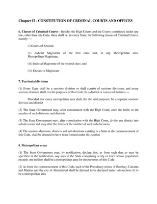 Chapter II - CONSTITUTION OF CRIMINAL COURTS AND OFFICES
6. Classes of Criminal Courts—Besides the High Courts and the Courts constituted under any
law, other than this Code, there shall be, in every State, the following classes of Criminal Courts,
namely: —
(i) Courts of Session;
(ii) Judicial Magistrate of the first class and, in any Metropolitan area,
Metropolitan Magistrate;
(iii) Judicial Magistrate of the second class; and
(iv) Executive Magistrate
7. Territorial divisions
(1) Every State shall be a sessions division or shall consist of sessions divisions; and every
sessions division shall, for the purposes of this Code, be a district or consist of districts:—
Provided that every metropolitan area shall, for the said purposes, be a separate sessions
division and district
(2) The State Government may, after consultation with the High Court, alter the limits or the
number of such divisions and districts
(3) The State Government may, after consultation with the High Court, divide any district into
sub-divisions and may alter the limits or the number of such sub-divisions
(4) The sessions divisions, districts and sub-divisions existing in a State at the commencement of
this Code, shall be deemed to have been formed under this section
8. Metropolitan areas
(1) The State Government may, by notification, declare that, as from such date as may be
specified in the notification, any area in the State comprising a city or town whose population
exceeds one million shall be a metropolitan area for the purposes of this Code
(2) As from the commencement of this Code, each of the Presidency-towns of Bombay, Calcutta
and Madras and the city of Ahmedabad shall be deemed to be declared under sub-section (1) to
be a metropolitan area
 
