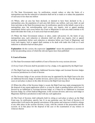 (3) The State Government may, by notification, extend, reduce or alter the limits of a
metropolitan area but the reduction or alteration shall not be so made as to reduce the population
of such area to less than one million
(4) Where, after an area has been declared, or deemed to have been declared to be, a
metropolitan area, the population of such area falls below one million, such area shall, on and
from such date as the State Government may, by notification, specify in this behalf, cease to be a
metropolitan area; but notwithstanding such cesser, any inquiry, trial or appeal pending
immediately before such cesser before any Court or Magistrate in such area shall continue to be
dealt with under this Code, as if such cesser had not taken place
(5) Where the State Government reduces or alters, under sub-section (3), the limits of any
metropolitan area, such reduction or alteration shall not affect any inquiry, trial or appeal
pending immediately before such reduction or alteration before any Court or Magistrate, and
every such inquiry, trial or appeal shall continue to be dealt with under this Code as if such
reduction or alteration had not taken place
Explanation—In this section, the expression "population" means the population as ascertained
at the last preceding census of which the relevant figures have been published
9. Court of Session
(1) The State Government shall establish a Court of Session for every sessions division
(2) Every Court of Session shall be presided over by a Judge, to be appointed by the High Court
(3) The High Court may also appoint Additional Sessions Judges and Assistant Sessions Judges
to exercise jurisdiction in a Court of Session
(4) The Sessions Judge of one sessions division may be appointed by the High Court to be also
an Additional Sessions Judge of another division, and in such case he may sit for the disposal of
cases at such place or places in the other division as the High Court may direct
(5) Where the office of the Sessions Judge is vacant, the High Court may make arrangements for
the disposal of any urgent application which is, or may be, made or pending before such Court of
Session by an Additional or Assistant Sessions Judge, or, if there be no Additional or Assistant
Sessions Judge, by a Chief Judicial Magistrate, in the sessions division; and every such Judge or
Magistrate shall have jurisdiction to deal with any such application
(6) The Court of Sessions shall ordinarily hold its sitting at such place or places an the High
Court may, by notification, specify; but, if, in any particular case, the Court of Session is of
opinion that it will tend to the general convenience of the parties and witnesses to hold its sittings
at any other place in the sessions division, it may, with the consent of the prosecution and the
accused, sit at that place for the disposal of the case or the examination of any witness or
witnesses therein
 