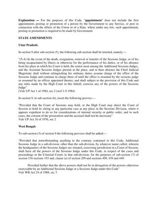 Explanation — For the purposes of this Code, "appointment" does not include the first
appointment, posting or promotion of a person by the Government to any Service, or post in
connection with the affairs of the Union or of a State, where under any law, such appointment,
posting or promotion is required to be made by Government
STATE AMENDMENTS
Uttar Pradesh:
In section 9 after sub-section (5), the following sub-section shall be inserted, namely:—
"(5-A) In the event of the death, resignation, removal or transfer of the Sessions Judge, or of his
being incapacitated by illness or otherwise for the performance of his duties, or of his absence
from his place at which his Court is held, the senior most among the Additional Sessions Judges,
and the Assistant Sessions Judges present at the place, and in their absence the Chief Judicial
Magistrate shall without relinquishing his ordinary duties assume charge of the office of the
Sessions Judge and continue in charge there of until the office is resumed by the sessions judge
or assumed by an officer appointed thereto, and shall subject to the provision of this Code and
any rules made by the High Court in this behalf, exercise any of the powers of the Sessions
Judge"
[Vide UP Act 1 of 1984, sec 2 (wef 1-5-1984)
In section 9, in sub-section (6), insert the following proviso:—
"Provided that the Court of Sessions may hold, or the High Court may direct the Court of
Session to hold its sitting in any particular case at any place in the Sessions Division, where it
appears expedient to do so for considerations of internal security or public order, and in such
cases, the consent of the prosecution and the accused shall not be necessary"
Vide UP Act 16 of 1976, sec 2
West Bengal:
To sub-section (3) of section 9 the following provisos shall be added:—
"Provided that notwithstanding anything to the contrary contained in this Code, Additional
Sessions Judge in a sub-division, other than the sub-division, by whatever name called, wherein
the headquarters of the Sessions Judges are situated, exercising jurisdiction in a Court of Session,
shall have all the powers of the Sessions Judge under this Code, in respect of the cases and
proceedings in the Criminal Courts in that sub-division, for the purposes of sub-section (7) of
session 116 sections 193 and, clause (a) of section 209 and sections 409, 439 and 449:
Provided further that the above powers shall not be in derogation of the powers otherwise
exercisable by an Additional Sessions Judge or a Sessions Judge under this Code"
Vide WB Act 24 of 1988, sec 3
 