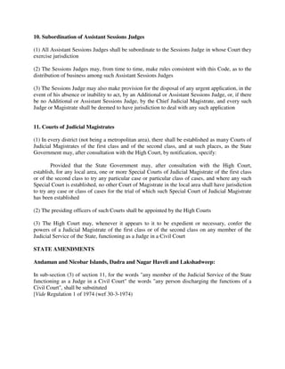 10. Subordination of Assistant Sessions Judges
(1) All Assistant Sessions Judges shall be subordinate to the Sessions Judge in whose Court they
exercise jurisdiction
(2) The Sessions Judges may, from time to time, make rules consistent with this Code, as to the
distribution of business among such Assistant Sessions Judges
(3) The Sessions Judge may also make provision for the disposal of any urgent application, in the
event of his absence or inability to act, by an Additional or Assistant Sessions Judge, or, if there
be no Additional or Assistant Sessions Judge, by the Chief Judicial Magistrate, and every such
Judge or Magistrate shall be deemed to have jurisdiction to deal with any such application
11. Courts of Judicial Magistrates
(1) In every district (not being a metropolitan area), there shall be established as many Courts of
Judicial Magistrates of the first class and of the second class, and at such places, as the State
Government may, after consultation with the High Court, by notification, specify:
Provided that the State Government may, after consultation with the High Court,
establish, for any local area, one or more Special Courts of Judicial Magistrate of the first class
or of the second class to try any particular case or particular class of cases, and where any such
Special Court is established, no other Court of Magistrate in the local area shall have jurisdiction
to try any case or class of cases for the trial of which such Special Court of Judicial Magistrate
has been established
(2) The presiding officers of such Courts shall be appointed by the High Courts
(3) The High Court may, whenever it appears to it to be expedient or necessary, confer the
powers of a Judicial Magistrate of the first class or of the second class on any member of the
Judicial Service of the State, functioning as a Judge in a Civil Court
STATE AMENDMENTS
Andaman and Nicobar Islands, Dadra and Nagar Haveli and Lakshadweep:
In sub-section (3) of section 11, for the words "any member of the Judicial Service of the State
functioning as a Judge in a Civil Court" the words "any person discharging the functions of a
Civil Court", shall be substituted
[Vide Regulation 1 of 1974 (wef 30-3-1974)
 