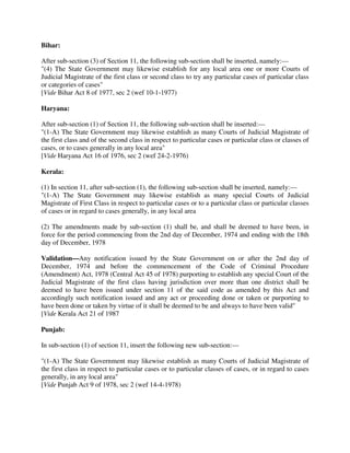 Bihar:
After sub-section (3) of Section 11, the following sub-section shall be inserted, namely:—
"(4) The State Government may likewise establish for any local area one or more Courts of
Judicial Magistrate of the first class or second class to try any particular cases of particular class
or categories of cases"
[Vide Bihar Act 8 of 1977, sec 2 (wef 10-1-1977)
Haryana:
After sub-section (1) of Section 11, the following sub-section shall be inserted:—
"(1-A) The State Government may likewise establish as many Courts of Judicial Magistrate of
the first class and of the second class in respect to particular cases or particular class or classes of
cases, or to cases generally in any local area"
[Vide Haryana Act 16 of 1976, sec 2 (wef 24-2-1976)
Kerala:
(1) In section 11, after sub-section (1), the following sub-section shall be inserted, namely:—
"(1-A) The State Government may likewise establish as many special Courts of Judicial
Magistrate of First Class in respect to particular cases or to a particular class or particular classes
of cases or in regard to cases generally, in any local area
(2) The amendments made by sub-section (1) shall be, and shall be deemed to have been, in
force for the period commencing from the 2nd day of December, 1974 and ending with the 18th
day of December, 1978
Validation—Any notification issued by the State Government on or after the 2nd day of
December, 1974 and before the commencement of the Code of Criminal Procedure
(Amendment) Act, 1978 (Central Act 45 of 1978) purporting to establish any special Court of the
Judicial Magistrate of the first class having jurisdiction over more than one district shall be
deemed to have been issued under section 11 of the said code as amended by this Act and
accordingly such notification issued and any act or proceeding done or taken or purporting to
have been done or taken by virtue of it shall be deemed to be and always to have been valid"
[Vide Kerala Act 21 of 1987
Punjab:
In sub-section (1) of section 11, insert the following new sub-section:—
"(1-A) The State Government may likewise establish as many Courts of Judicial Magistrate of
the first class in respect to particular cases or to particular classes of cases, or in regard to cases
generally, in any local area"
[Vide Punjab Act 9 of 1978, sec 2 (wef 14-4-1978)
 