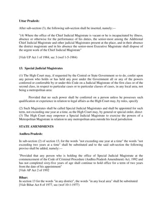 Uttar Pradesh:
After sub-section (3), the following sub-section shall be inserted, namely:—
"(4) Where the office of the Chief Judicial Magistrate is vacant or he is incapacitated by illness,
absence or otherwise for the performance of his duties, the senior-most among the Additional
Chief Judicial Magistrate and other judicial Magistrates present at the place, and in their absence
the district magistrate and in his absence the senior-most Executive Magistrate shall dispose of
the urgent work of the Chief Judicial Magistrate"
[Vide UP Act 1 of 1984, sec 3 (wef 1-5-1984)
13. Special Judicial Magistrates
(1) The High Court may, if requested by the Central or State Government so to do, confer upon
any person who holds or has held any post under the Government all or any of the powers
conferred or conferrable by or under this Code on a Judicial Magistrate of the first class or of the
second class, in respect to particular cases or to particular classes of cases, in any local area, not
being a metropolitan area:
Provided that no such power shall be conferred on a person unless he possesses such
qualification or experience in relation to legal affairs as the High Court may, by rules, specify
(2) Such Magistrates shall be called Special Judicial Magistrates and shall be appointed for such
term, not exceeding one year at a time, as the High Court may, by general or special order, direct
(3) The High Court may empower a Special Judicial Magistrate to exercise the powers of a
Metropolitan Magistrate in relation to any metropolitan area outside his local jurisdiction
STATE AMENDMENTS
Andhra Pradesh:
In sub-section (2) of section 13, for the words "not exceeding one year at a time" the words "not
exceeding two years at a time" shall be substituted and to the said sub-section the following
proviso shall be added, namely:—
"Provided that any person who is holding the office of Special Judicial Magistrate at the
commencement of the Code of Criminal Procedure (Andhra Pradesh Amendment) Act, 1992 and
has not completed sixty-five years of age shall continue to hold office for a term of two years
from the date of his appointment"
[Vide AP Act 2 of 1992
Bihar:
In section 13 for the words "in any district", the words "in any local area" shall be substituted
[Vide Bihar Act 8 of 1977, sec (wef 10-1-1977)
 