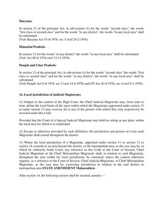 Haryana:
In section 13 of the principal Act, in sub-section (1) for the words "second class", the words
"first class or second class" and for the words "in any district", the words "in any local area" shall
be substituted
[Vide Haryana Act 16 of 1976, sec 3 (wef 24-2-1976)
Himachal Pradesh:
In section 13, for the words "in any district" the words "in any local area" shall be substituted
[Vide Act 40 of 1976 (wef 13-11-1976)
Punjab and Uttar Pradesh:
In section 13 of the principal Act, in sub-section (1) for the words "second class" the words "first
class or second class" and for the words "in any district", the words "in any local area" shall be
substituted
[Vide Punjab Act 9 of 1978, sec 3 (wef 14-4-1978) and UP Act 16 of 1976, sec 4 (wef 5-1-1976)
14. Local Jurisdiction of Judicial Magistrates
(1) Subject to the control of the High Court, the Chief Judicial Magistrate may, from time to
time, define the local limits of the areas within which the Magistrates appointed under section 11
or under section 13 may exercise all or any of the powers with which they may respectively be
invested under this Code:
Provided that the Court of a Special Judicial Magistrate may hold its sitting at any place within
the local area for which it is established
(2) Except as otherwise provided by such definition, the jurisdiction and powers of every such
Magistrate shall extend throughout the district
(3) Where the local jurisdiction of a Magistrate, appointed under section 11 or section 13 or
section 18, extends to an area beyond the district, or the metropolitan area, as the case may be, in
which he ordinarily holds Court, any reference in this Code to the Court of Session, Chief
Judicial Magistrate or the Chief Metropolitan Magistrate shall, in relation to such Magistrate,
throughout the area within his local jurisdiction, be construed, unless the context otherwise
requires, as a reference to the Court of Session, Chief Judicial Magistrate, or Chief Metropolitan
Magistrate, as the case may be, exercising jurisdiction in relation to the said district or
metropolitan area STATE AMENDMENT Maharashtra:
After section 14, the following section shall be inserted, namely:—
 