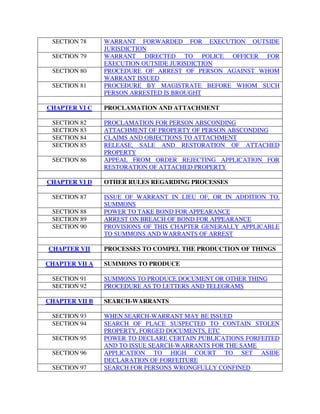 SECTION 78 WARRANT FORWARDED FOR EXECUTION OUTSIDE
JURISDICTION
SECTION 79 WARRANT DIRECTED TO POLICE OFFICER FOR
EXECUTION OUTSIDE JURISDICTION
SECTION 80 PROCEDURE OF ARREST OF PERSON AGAINST WHOM
WARRANT ISSUED
SECTION 81 PROCEDURE BY MAGISTRATE BEFORE WHOM SUCH
PERSON ARRESTED IS BROUGHT
CHAPTER VI C PROCLAMATION AND ATTACHMENT
SECTION 82 PROCLAMATION FOR PERSON ABSCONDING
SECTION 83 ATTACHMENT OF PROPERTY OF PERSON ABSCONDING
SECTION 84 CLAIMS AND OBJECTIONS TO ATTACHMENT
SECTION 85 RELEASE, SALE AND RESTORATION OF ATTACHED
PROPERTY
SECTION 86 APPEAL FROM ORDER REJECTING APPLICATION FOR
RESTORATION OF ATTACHED PROPERTY
CHAPTER VI D OTHER RULES REGARDING PROCESSES
SECTION 87 ISSUE OF WARRANT IN LIEU OF, OR IN ADDITION TO,
SUMMONS
SECTION 88 POWER TO TAKE BOND FOR APPEARANCE
SECTION 89 ARREST ON BREACH OF BOND FOR APPEARANCE
SECTION 90 PROVISIONS OF THIS CHAPTER GENERALLY APPLICABLE
TO SUMMONS AND WARRANTS OF ARREST
CHAPTER VII PROCESSES TO COMPEL THE PRODUCTION OF THINGS
CHAPTER VII A SUMMONS TO PRODUCE
SECTION 91 SUMMONS TO PRODUCE DOCUMENT OR OTHER THING
SECTION 92 PROCEDURE AS TO LETTERS AND TELEGRAMS
CHAPTER VII B SEARCH-WARRANTS
SECTION 93 WHEN SEARCH-WARRANT MAY BE ISSUED
SECTION 94 SEARCH OF PLACE SUSPECTED TO CONTAIN STOLEN
PROPERTY, FORGED DOCUMENTS, ETC
SECTION 95 POWER TO DECLARE CERTAIN PUBLICATIONS FORFEITED
AND TO ISSUE SEARCH-WARRANTS FOR THE SAME
SECTION 96 APPLICATION TO HIGH COURT TO SET ASIDE
DECLARATION OF FORFEITURE
SECTION 97 SEARCH FOR PERSONS WRONGFULLY CONFINED
 