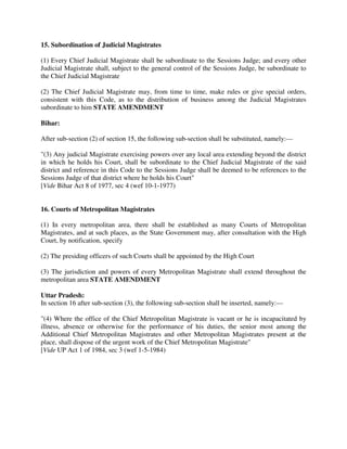15. Subordination of Judicial Magistrates
(1) Every Chief Judicial Magistrate shall be subordinate to the Sessions Judge; and every other
Judicial Magistrate shall, subject to the general control of the Sessions Judge, be subordinate to
the Chief Judicial Magistrate
(2) The Chief Judicial Magistrate may, from time to time, make rules or give special orders,
consistent with this Code, as to the distribution of business among the Judicial Magistrates
subordinate to him STATE AMENDMENT
Bihar:
After sub-section (2) of section 15, the following sub-section shall be substituted, namely:—
"(3) Any judicial Magistrate exercising powers over any local area extending beyond the district
in which he holds his Court, shall be subordinate to the Chief Judicial Magistrate of the said
district and reference in this Code to the Sessions Judge shall be deemed to be references to the
Sessions Judge of that district where he holds his Court"
[Vide Bihar Act 8 of 1977, sec 4 (wef 10-1-1977)
16. Courts of Metropolitan Magistrates
(1) In every metropolitan area, there shall be established as many Courts of Metropolitan
Magistrates, and at such places, as the State Government may, after consultation with the High
Court, by notification, specify
(2) The presiding officers of such Courts shall be appointed by the High Court
(3) The jurisdiction and powers of every Metropolitan Magistrate shall extend throughout the
metropolitan area STATE AMENDMENT
Uttar Pradesh:
In section 16 after sub-section (3), the following sub-section shall be inserted, namely:—
"(4) Where the office of the Chief Metropolitan Magistrate is vacant or he is incapacitated by
illness, absence or otherwise for the performance of his duties, the senior most among the
Additional Chief Metropolitan Magistrates and other Metropolitan Magistrates present at the
place, shall dispose of the urgent work of the Chief Metropolitan Magistrate"
[Vide UP Act 1 of 1984, sec 3 (wef 1-5-1984)
 