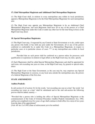 17. Chief Metropolitan Magistrate and Additional Chief Metropolitan Magistrate
(1) The High Court shall, in relation to every metropolitan area within its local jurisdiction,
appoint a Metropolitan Magistrate to be the Chief Metropolitan Magistrate for such metropolitan
area
(2) The High Court may appoint any Metropolitan Magistrate to be an Additional Chief
Metropolitan Magistrate, and such Magistrate shall have all or any of the powers of a Chief
Metropolitan Magistrate under this Code or under any other law for the time being in force as the
High Court may direct
18. Special Metropolitan Magistrates
(1) The High Court may, if requested by any Central or State Government so to do, confer upon
any person who holds or has held any post under the Government, all or any of the powers
conferred or conferrable by or under this Code on a Metropolitan Magistrate, in respect to
particular cases or to particular classes of cases *** in any metropolitan area within its local
jurisdiction:
Provided that no such power shall be conferred on a person unless he possesses such
qualification or experience in relation to legal affairs as the High Court may, by rules, specify
(2) Such Magistrates shall be called Special Metropolitan Magistrates and shall be appointed for
such term, not exceeding one year at a time, as the High Court may, by general or special order,
direct
(3) The High Court or the State Government, as the case may be, may empower any Special
Metropolitan Magistrate to exercise, in any local area outside the metropolitan area, the powers
of a Judicial Magistrate of the first class
STATE AMENDMENTS
Andhra Pradesh:
In sub-section (2) of section 18, for the words, "not exceeding one year at a time" the words "not
exceeding two years at a time" shall be substituted and to the said sub-section the following
proviso shall be added, namely:—
"Provided that a person who is holding the office of Special Metropolitan Magistrate at the
commencement of the Code of Criminal Procedure (Andhra Pradesh Amendment) Act, 1992,
and has not completed sixty-five years of age shall continue to hold office for a term of two years
from the date of his appointment"
[Vide AP Act 2 of 1992 (Date of enforcement yet to be notified)
 
