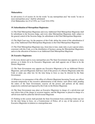 Maharashtra:
In sub-section (1) of section 18, for the words "in any metropolitan area" the words "in one or
more metropolitan areas" shall be substituted
[Vide Maharashtra Act 23 of 1976, sec 3 (wef 10-6-1976)
19. Subordination of Metropolitan Magistrates
(1) The Chief Metropolitan Magistrate and every Additional Chief Metropolitan Magistrate shall
be subordinate to the Sessions Judge, and every other Metropolitan Magistrate shall, subject to
the general control of the Sessions Judge, be subordinate to the Chief Metropolitan Magistrate
(2) The High Court may, for the purposes of this Code, define the extent of the subordination if
any, of the Additional Chief Metropolitan Magistrates to the Chief Metropolitan Magistrate
(3) The Chief Metropolitan Magistrate may, from time to time, make rules or give special orders,
consistent with this Code, as to the distribution of business among the Metropolitan Magistrates
and as to the allocation of business to an Additional Chief Metropolitan Magistrate
20. Executive Magistrates
(1) In every district and in every metropolitan area The State Government may appoint as many
persons as it thinks fit to be Executive Magistrates and shall appoint one of them to be the
District Magistrate
(2) The State Government may appoint any Executive Magistrate to be an Additional District
Magistrate, and such Magistrate shall have such of the powers of a District Magistrate under this
Code or under any other law for the time being in force as may be directed by the State
Government
(3) Whenever, in consequence of the office of a District Magistrate becoming Vacant, any officer
succeeds temporarily to the executive administration of the district, such officer shall, pending
the orders of the State Government, exercise all the powers and perform all the duties
respectively conferred and imposed by this Code on the District Magistrate
(4) The State Government may place an Executive Magistrate in charge of a sub-division and
may relieve him of the charge as occasion requires; and the Magistrate so placed in charge of a
sub-division shall be called the Sub-divisional Magistrate
(5) Nothing in this section shall preclude the State Government from conferring Under any law
for the time being in force, on a Commissioner of Police, all or any of the powers of an
Executive Magistrate in relation to a metropolitan area
 