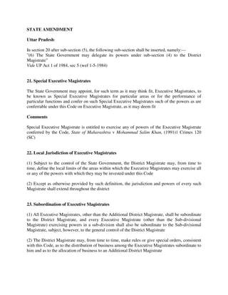 STATE AMENDMENT
Uttar Pradesh:
In section 20 after sub-section (5), the following sub-section shall be inserted, namely:—
"(6) The State Government may delegate its powers under sub-section (4) to the District
Magistrate"
Vide UP Act 1 of 1984, sec 5 (wef 1-5-1984)
21. Special Executive Magistrates
The State Government may appoint, for such term as it may think fit, Executive Magistrates, to
be known as Special Executive Magistrates for particular areas or for the performance of
particular functions and confer on such Special Executive Magistrates such of the powers as are
conferrable under this Code on Executive Magistrate, as it may deem fit
Comments
Special Executive Magistrate is entitled to exercise any of powers of the Executive Magistrate
conferred by the Code, State of Maharashtra v Mohammad Salim Khan, (1991)1 Crimes 120
(SC)
22. Local Jurisdiction of Executive Magistrates
(1) Subject to the control of the State Government, the District Magistrate may, from time to
time, define the local limits of the areas within which the Executive Magistrates may exercise all
or any of the powers with which they may be invested under this Code
(2) Except as otherwise provided by such definition, the jurisdiction and powers of every such
Magistrate shall extend throughout the district
23. Subordination of Executive Magistrates
(1) All Executive Magistrates, other than the Additional District Magistrate, shall be subordinate
to the District Magistrate, and every Executive Magistrate (other than the Sub-divisional
Magistrate) exercising powers in a sub-division shall also be subordinate to the Sub-divisional
Magistrate, subject, however, to the general control of the District Magistrate
(2) The District Magistrate may, from time to time, make rules or give special orders, consistent
with this Code, as to the distribution of business among the Executive Magistrates subordinate to
him and as to the allocation of business to an Additional District Magistrate
 