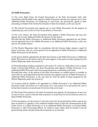 24. Public Prosecutors
(1) For every High Court, the Central Government or the State Government shall, after
consultation with the High Court, appoint a Public Prosecutor and may also appoint one or more
Additional Public Prosecutor, for conducting in such Court, any prosecution, appeal or other
proceeding on behalf of the Central Government or State Government, as the case may be
(2) The Central Government may appoint one or more Public Prosecutors for the purpose of
conducting any case or class of cases in any district, or local area
(3) For every district, the State Government shall appoint a Public Prosecutor and may also
appoint one or more Additional Public Prosecutors for the district:
Provided that the Public Prosecutor or Additional Public Prosecutor appointed for one district
may be appointed also to be a Public Prosecutor or an Additional Public Prosecutor, as the case
may be, for another district
(4) The District Magistrate shall, in consultation with the Sessions Judge, prepare a panel of
names of persons, who are, in his opinion fit to be appointed as Public Prosecutor or Additional
Public Prosecutors for the district
(5) No person shall be appointed by the State Government as the Public Prosecutor or Additional
Public Prosecutor for the district unless his name appears in the panel of names prepared by the
District Magistrate under sub-section (4)
(6) Notwithstanding anything contained in sub-section (5), where in a State there exists a regular
Cadre of Prosecuting Officers, the State Government shall appoint a Public Prosecutor or an
Additional Public Prosecutor only from among the persons constituting such Cadre:
Provided that where, in the opinion of the State Government, no suitable person is available in
such Cadre for such appointment that Government may appoint a person as Public Prosecutor or
Additional Public Prosecutor, as the case may be, from the panel of names prepared by the
District Magistrate under sub-section (4)
(7) A person shall be eligible to be appointed as a Public Prosecutor or an Additional Public
Prosecutor under sub-section (1) or sub-section (2) or sub-section (3) or sub-section (6), only if
he has been in practice as an advocate for not less than seven years
(8) The Central Government or the State Government may appoint, for the purposes of any case
or class of cases, a person who has been in practice as an advocate for not less than ten years as a
Special Public Prosecutor
(9) For the purposes of sub-section (7) and sub-section (8), the period during which a person has
been in practice as a pleader, or has rendered (whether before or after the commencement of this
Code) service as a Public Prosecutor or as an Additional Public Prosecutor or Assistant Public
Prosecutor or other Prosecuting Officer, by whatever name called, shall be deemed to be the
period during which such person has been in practice as an advocate
 