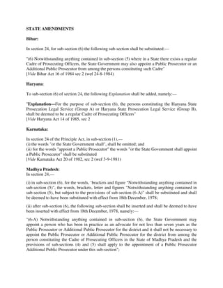 STATE AMENDMENTS
Bihar:
In section 24, for sub-section (6) the following sub-section shall be substituted:—
"(6) Notwithstanding anything contained in sub-section (5) where in a State there exists a regular
Cadre of Prosecuting Officers, the State Government may also appoint a Public Prosecutor or an
Additional Public Prosecutor from among the persons constituting such Cadre"
[Vide Bihar Act 16 of 1984 sec 2 (wef 24-8-1984)
Haryana:
To sub-section (6) of section 24, the following Explanation shall be added, namely:—
"Explanation—For the purpose of sub-section (6), the persons constituting the Haryana State
Prosecution Legal Service (Group A) or Haryana State Prosecution Legal Service (Group B),
shall be deemed to be a regular Cadre of Prosecuting Officers"
[Vide Haryana Act 14 of 1985, sec 2
Karnataka:
In section 24 of the Principle Act, in sub-section (1),—
(i) the words "or the State Government shall", shall be omitted; and
(ii) for the words "appoint a Public Prosecutor" the words "or the State Government shall appoint
a Public Prosecutor" shall be substituted
[Vide Karnataka Act 20 of 1982, sec 2 (wef 3-9-1981)
Madhya Pradesh:
In section 24,—
(i) in sub-section (6), for the words, `brackets and figure "Notwithstanding anything contained in
sub-section (5)", the words, brackets, letter and figures "Notwithstanding anything contained in
sub-section (5), but subject to the provisions of sub-section (6-A)" shall be substituted and shall
be deemed to have been substituted with effect from 18th December, 1978;
(ii) after sub-section (6), the following sub-section shall be inserted and shall be deemed to have
been inserted with effect from 18th December, 1978, namely:—
"(6-A) Notwithstanding anything contained in sub-section (6), the State Government may
appoint a person who has been in practice as an advocate for not less than seven years as the
Public Prosecutor or Additional Public Prosecutor for the district and it shall not be necessary to
appoint the Public Prosecutor or Additional Public Prosecutor for the district from among the
person constituting the Cadre of Prosecuting Officers in the State of Madhya Pradesh and the
provisions of sub-sections (4) and (5) shall apply to the appointment of a Public Prosecutor
Additional Public Prosecutor under this sub-section";
 