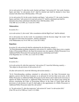 (iii) in sub-section (7), after the words, bracket and figure "sub-section (6)", the words, brackets,
figure and letter "or sub-section (6-A)" shall be inserted and shall be deemed to have been
inserted with effect from 18th December, 1978; and
(iv) in sub-section (9), for the words, brackets and figure, "sub-section (7)", the words, brackets,
figures and letter "sub-section (6-A) and sub-section (7)" shall be substituted and shall be
deemed to have been substituted with effect from 18th December, 1978
(Vide MP Act 21 of 1995, sec 3 (wef 24-5-1995)
Maharashtra:
In section 24,—
(a) in sub-section (1), the words "after consultation with the High Court" shall be deleted;
(b) in sub-section (4), for the words "in consultation with the Sessions Judge" the words "with
the approval of the State Government", shall be substituted
[Vide Maharashtra Act 34 of 1981 sec 2 (wef 20-5-1981)
Rajasthan:
In section 24, sub-section (6) shall be substituted by the following, namely:—
"(6) Notwithstanding anything contained in sub-section (5), wherein a State there exists a regular
Cadre of Prosecuting Officers, the State Government may also appoint a Public Prosecutor or an
Additional Public Prosecutor from among the persons constituting such Cadre"
[Vide Rajasthan Act 1 of 1981, sec 2 (wef 10-12-1980)
Tamil Nadu:
In section 24,—
(a) in sub-section (6), after the expression "sub-section (5)" insert the following, namely:—
"but subject to the provisions of sub-section (6-A)";
(b) after sub-section (6), insert the following sub-section namely:—
"(6-A) Notwithstanding anything contained in sub-section (6), the State Government may
appoint a person who has been in practice as an advocate for not less than seven years, as the
Public Prosecutor or Additional Public Prosecutor for the district and it shall not be necessary to
appoint the Public Prosecutor or Additional Public Prosecutor for the district from among the
persons constituting the Cadre of Prosecuting Officers in the State of Tamil Nadu and the
provisions of sub-sections (4) and (5) shall apply to the appointment of a Public Prosecutor or
Additional Public Prosecutor under this sub-section"
(c) "In sub-section (7), after the expression "sub-section (6)" insert "or sub-section (6A)"
[Vide TN Act 42 of 1980 sec 2 (wef 1-12-1980)
 