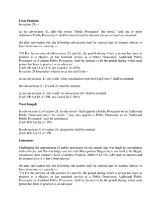 Uttar Pradesh:
In section 24,—
(a) in sub-section (1), after the words "Public Prosecutor" the words, "and one or more
Additional Public Prosecutors" shall be inserted and be deemed always to have been inserted
(b) after sub-section (6), the following sub-section shall be inserted and be deemed always to
have been inserted, namely:—
"(7) For the purpose of sub-sections (5) and (6), the period during which a person has been in
practice as a pleader, or has rendered service as a Public Prosecutor, Additional Public
Prosecutor or Assistant Public Prosecutor, shall be deemed to be the period during which such
person has been in practice as an advocate
[Vide UP Act 33 of 1978, sec 2 (wef 9-10-1978)
In section 24 hereinafter referred to as the said Code—
(a) in sub-section (1), the words "after consultation with the High Courts" shall be omitted;
(b) sub-sections (4), (5) and (6) shall be omitted;
(c) in sub-section (7), the words" or sub-section (6)" shall be omitted
[Vide UP Act 18 of 1991, sec 2 (wef 16-2-1991)
West Bengal:
In sub-section (6) of section 24, for the words "shall appoint a Public Prosecutor or an Additional
Public Prosecutor only" the words " may also appoint a Public Prosecutor or an Additional
Public Prosecutor" shall be substituted
[Vide WB Act 26 of 1990
In sub-section (6) of section 24, the proviso shall be omitted
[Vide WB Act 25 of 1992
Comments
Challenging the appointment of public prosecutor on the ground that was made in consultation
with collector and Session Judge and not with Metropolitan Magistrate is not held to be illegal;
Surapaneni Ram Prasad v Govt of Andhra Pradesh, 2000 Cr LJ 354 (AP) shall be inserted and
be deemed always to have been inserted
(b) after sub-section (6), the following sub-section shall be inserted and be deemed always to
have been inserted, namely:—
"(7) For the purpose of sub-sections (5) and (6), the period during which a person has been in
practice as a pleader, or has rendered service as a Public Prosecutor, Additional Public
Prosecutor or Assistant Public Prosecutor, shall be deemed to be the period during which such
person has been in practice as an advocate
 