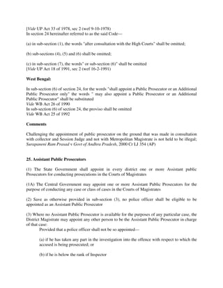 [Vide UP Act 33 of 1978, sec 2 (wef 9-10-1978)
In section 24 hereinafter referred to as the said Code—
(a) in sub-section (1), the words "after consultation with the High Courts" shall be omitted;
(b) sub-sections (4), (5) and (6) shall be omitted;
(c) in sub-section (7), the words" or sub-section (6)" shall be omitted
[Vide UP Act 18 of 1991, sec 2 (wef 16-2-1991)
West Bengal:
In sub-section (6) of section 24, for the words "shall appoint a Public Prosecutor or an Additional
Public Prosecutor only" the words " may also appoint a Public Prosecutor or an Additional
Public Prosecutor" shall be substituted
Vide WB Act 26 of 1990
In sub-section (6) of section 24, the proviso shall be omitted
Vide WB Act 25 of 1992
Comments
Challenging the appointment of public prosecutor on the ground that was made in consultation
with collector and Session Judge and not with Metropolitan Magistrate is not held to be illegal;
Surapaneni Ram Prasad v Govt of Andhra Pradesh, 2000 Cr LJ 354 (AP)
25. Assistant Public Prosecutors
(1) The State Government shall appoint in every district one or more Assistant public
Prosecutors for conducting prosecutions in the Courts of Magistrates
(1A) The Central Government may appoint one or more Assistant Public Prosecutors for the
purpose of conducting any case or class of cases in the Courts of Magistrates
(2) Save as otherwise provided in sub-section (3), no police officer shall be eligible to be
appointed as an Assistant Public Prosecutor
(3) Where no Assistant Public Prosecutor is available for the purposes of any particular case, the
District Magistrate may appoint any other person to be the Assistant Public Prosecutor in charge
of that case:
Provided that a police officer shall not be so appointed—
(a) if he has taken any part in the investigation into the offence with respect to which the
accused is being prosecuted; or
(b) if he is below the rank of Inspector
 