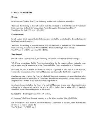 STATE AMENDMENTS
Orissa:
In sub-section (2) of section 25, the following proviso shall be inserted, namely:—
"Provided that nothing in this sub-section shall be construed to prohibit the State Government
from exercising its Control over Assistant Public Prosecutor through police officers"
Vide Orissa Act 6 of 1995 (wef 10-3-1995)
Uttar Pradesh:
In sub-section (2) of section 25, the following proviso shall be inserted and be deemed always to
have been inserted, namely:—
"Provided that nothing in this sub-section shall be construed to prohibit the State Government
from exercising its control over Assistant Public Prosecutor through police officers"
Vide UP Act 16 of 1976, sec 5 (wef 30-4-1976)
West Bengal:
For sub-section (3) of section 25, the following sub-section shall be substituted, namely:—
"(3) Where no Assistant Public Prosecutor is available for the purposes of any particular case,
any advocate may be appointed to be the Assistant Public Prosecutor in charge of that case—
(a) where the case is before the Court of Judicial Magistrate in any area in a sub-division,
wherein the headquarters of the District Magistrate are situated, by the District Magistrate; or
(b) where the case is before the Court of a Judicial Magistrate in any area in a sub-division, other
than the sub-division referred to in clause (a), wherein the headquarters of the Sub-divisional
Magistrate are situated, by the Sub-divisional Magistrate; or
(c) where the case is before the Court of a Judicial Magistrate in any area, other than the area
referred to in clauses (a) and (b), by a local officer (other than a police officer) specially
authorised by the District Magistrate in this behalf
Explanation—For the purposes of this sub-section,—
(i) "advocate" shall have the same meaning as in the Advocates Act, 1961 (5 of 1961);
(ii) "local officer" shall mean an officer of the State Government in any area, other than the area
referred to in clauses (a) and (b)
Vide W B Act 17 of 1985, sec 3
 