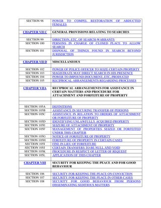 SECTION 98 POWER TO COMPEL RESTORATION OF ABDUCTED
FEMALES
CHAPTER VII C GENERAL PROVISIONS RELATING TO SEARCHES
SECTION 99 DIRECTION, ETC, OF SEARCH-WARRANTS
SECTION 100 PERSONS IN CHARGE OF CLOSED PLACE TO ALLOW
SEARCH
SECTION 101 DISPOSAL OF THINGS FOUND IN SEARCH BEYOND
JURISDICTION
CHAPTER VII D MISCELLANEOUS
SECTION 102 POWER OF POLICE OFFICER TO SEIZE CERTAIN PROPERTY
SECTION 103 MAGISTRATE MAY DIRECT SEARCH IN HIS PRESENCE
SECTION 104 POWER TO IMPOUND DOCUMENT, ETC, PRODUCED
SECTION 105 RECIPROCAL ARRANGEMENTS REGARDING PROCESSES
CHAPTER VIIA RECIPROCAL ARRANGEMENTS FOR ASSISTANCE IN
CERTAIN MATTERS AND PROCEDURE FOR
ATTACHMENT AND FORFEITURE OF PROPERTY
SECTION 105A DEFINITIONS
SECTION 105B ASSISTANCE IN SECURING TRANSFER OF PERSONS
SECTION 105C ASSISTANCE IN RELATION TO ORDERS OF ATTACHMENT
OR FORFEITURE OF PROPERTY
SECTION 105D IDENTIFYING UNLAWFULLY ACQUIRED PROPERTY
SECTION 105E SEIZURE OF ATTACHMENT OF PROPERTY
SECTION 105F MANAGEMENT OF PROPERTIES SEIZED OR FORFEITED
UNDER THIS CHAPTER
SECTION 105G NOTICE OF FORFEITURE OF PROPERTY
SECTION 105H FORFEITURE OF PROPERTY IN CERTAIN CASES
SECTION 105I FINE IN LIEU OF FORFEITURE
SECTION 105J CERTAIN TRANSFERS TO BE NULL AND VOID
SECTION 105K PROCEDURE IN RESPECT OF LETTER OF REQUEST
SECTION 105L APPLICATION OF THIS CHAPTER
CHAPTER VIII SECURITY FOR KEEPING THE PEACE AND FOR GOOD
BEHAVIOUR
SECTION 106 SECURITY FOR KEEPING THE PEACE ON CONVICTION
SECTION 107 SECURITY FOR KEEPING THE PEACE IN OTHER CASES
SECTION 108 SECURITY FOR GOOD BEHAVIOUR FROM PERSONS
DISSEMINATING SEDITIOUS MATTERS
 