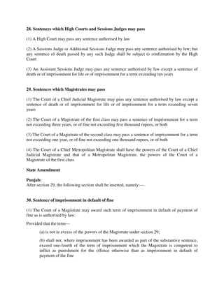 28. Sentences which High Courts and Sessions Judges may pass
(1) A High Court may pass any sentence authorised by law
(2) A Sessions Judge or Additional Sessions Judge may pass any sentence authorised by law; but
any sentence of death passed by any such Judge shall be subject to confirmation by the High
Court
(3) An Assistant Sessions Judge may pass any sentence authorised by law except a sentence of
death or of imprisonment for life or of imprisonment for a term exceeding ten years
29. Sentences which Magistrates may pass
(1) The Court of a Chief Judicial Magistrate may pass any sentence authorised by law except a
sentence of death or of imprisonment for life or of imprisonment for a term exceeding seven
years
(2) The Court of a Magistrate of the first class may pass a sentence of imprisonment for a term
not exceeding three years, or of fine not exceeding five thousand rupees, or both
(3) The Court of a Magistrate of the second class may pass a sentence of imprisonment for a term
not exceeding one year, or of fine not exceeding one thousand rupees, or of both
(4) The Court of a Chief Metropolitan Magistrate shall have the powers of the Court of a Chief
Judicial Magistrate and that of a Metropolitan Magistrate, the powers of the Court of a
Magistrate of the first class
State Amendment
Punjab:
After section 29, the following section shall be inserted, namely:—
30. Sentence of imprisonment in default of fine
(1) The Court of a Magistrate may award such term of imprisonment in default of payment of
fine as is authorised by law:
Provided that the term—
(a) is not in excess of the powers of the Magistrate under section 29;
(b) shall not, where imprisonment has been awarded as part of the substantive sentence,
exceed one-fourth of the term of imprisonment which the Magistrate is competent to
inflict as punishment for the offence otherwise than as imprisonment in default of
payment of the fine
 