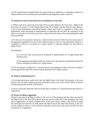 (2) The imprisonment awarded under this section may be in addition to a substantive sentence of
imprisonment for the maximum term awardable by the Magistrate under section 29
31. Sentence in cases of conviction of several offences at one trial
(1) When a person is convicted at one trial of two or more offences, the Court may, subject to the
provisions of section 71 of the Indian Penal Code (45 of 1860), sentence him for such offences,
to the several punishments, prescribed therefor which such Court is competent to inflict; such
punishments when consisting of imprisonment to commence the one after the expiration of the
other in such order as the Court may direct, unless the Court directs that such punishments shall
run concurrently
(2) In the case of consecutive sentences, it shall not be necessary for the Court by reason only of
the aggregate punishment for the several offences being in excess of the punishment which it is
competent to inflict on conviction of a single offence, to send the offender for trial before a
higher Court:
Provided that—
(a) in no case shall such person be sentenced to imprisonment for a longer period than
fourteen years;
(b) the aggregate punishment shall not exceed twice the amount of punishment which the
Court is competent to inflict for a single offence
(3) For the purpose of appeal by a convicted person, the aggregate of the consecutive sentences
passed against him under this section shall be deemed to be a single sentence
32. Mode of conferring powers
(1) In conferring powers under this Code, the High Courts or the State Government, as the case
may be, may, by order, empower persons specially by name or in virtue of their offices or classes
of officials generally by their official titles
(2) Every such order shall take effect from the date on which it is communicated to the person so
empowered
33. Powers of officers appointed
Whenever any person holding an office in the service of Government who has been invested by
the High Court or the State Government with any powers under this Code throughout any local
area is appointed to an equal or higher office of the same nature, within a like local area under
the same State Government, he shall, unless the High Court or the State Government, as the case
may be, otherwise directs, or has otherwise directed, exercise the same powers in the local area
in which he is so appointed
 