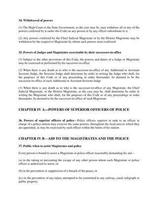 34. Withdrawal of powers
(1) The High Court or the State Government, as the case may be, may withdraw all or any of the
powers conferred by it under this Code on any person or by any officer subordinate to it
(2) Any powers conferred by the Chief Judicial Magistrate or by the District Magistrate may be
withdrawn by the respective Magistrate by whom such powers were conferred
35. Powers of Judges and Magistrates exercisable by their successors-in-office
(1) Subject to the other provisions of this Code, the powers and duties of a Judge or Magistrate
may be exercised or performed by his successor-in-office
(2) When there is any doubt as to who is the successor-in-office of any Additional or Assistant
Sessions Judge, the Sessions Judge shall determine by order in writing the Judge who shall, for
the purposes of this Code or of any proceeding or order thereunder, be deemed to be the
successor-in-office of such Additional or Assistant Sessions Judge
(3) When there is any doubt as to who is the successor-in-office of any Magistrate, the Chief
Judicial Magistrate, or the District Magistrate, as the case may be, shall determine by order in
writing the Magistrate who shall, for the purposes of this Code or of any proceedings or order
thereunder, be deemed to be the successor-in-office of such Magistrate
CHAPTER IV A—POWERS OF SUPERIOR OFFICERS OF POLICE
36. Powers of superior officers of police—Police officers superior in rank to an officer in
charge of a police station may exercise the same powers, throughout the local area to which they
are appointed, as may be exercised by such officer within the limits of his station
CHAPTER IV B—AID TO THE MAGISTRATES AND THE POLICE
37. Public when to assist Magistrates and police
Every person is bound to assist a Magistrate or police officer reasonably demanding his aid—
(a) in the taking or preventing the escape of any other person whom such Magistrate or police
officer is authorised to arrest; or
(b) in the prevention or suppression of a breach of the peace; or
](c) in the prevention of any injury attempted to be committed to any railway, canal, telegraph or
public property
 