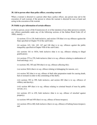 38. Aid to person other than police officer, executing warrant
When a warrant is directed to a person other than a police officer, any person may aid in the
execution of such warrant, if the person to whom the warrant is directed be near at hand and
acting in the execution of the warrant
39. Public to give information of certain offences
(1) Every person, aware of the Commission of, or of the intention of any other person to commit,
any offence punishable under any of the following sections of the Indian Penal Code (45 of
1860), namely: —
(i) sections 121 to 126, both inclusive, and section 130 (that is to say offences against the
State specified in Chapter VI of the said Code);
(ii) sections 143, 144, 145, 147 and 148 (that is to say, offences against the public
tranquillity specified in Chapter VIII of the said Code);
(iii) sections 161 to 165A, both inclusive (that is to say, offences relating to illegal
gratification);
(iv) sections 272 to 278, both inclusive (that is to say, offences relating to adulteration of
food and drugs, etc);
(v) sections 302, 303 and 304 (that is to say, offences affecting life);
(va) section 364A (that is to say, offence relating to kidnapping for ransom, etc);
(vi) section 382 (that is to say, offence of theft after preparation made for causing death,
hurt or restraint in order to the committing of the theft);
(vii) sections 392 to 399, both inclusive, and section 402 (that is to say, offences of
robbery and dacoity);
(viii) section 409 (that is to say, offence relating to criminal breach of trust by public
servant, etc);
(ix) sections 431 to 439, both inclusive (that is to say, offence of mischief against
property);
(x) sections 449 and 450 (that is to say, offence of house-trespass);
(xi) sections 456 to 460, both inclusive (that is to say, offences of lurking house-trespass);
and
 