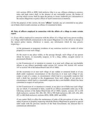 (xii) sections 489A to 489E, both inclusive (that is to say, offences relating to currency
notes and bank notes) shall, in the absence of any reasonable excuse, the burden of
proving which excuse shall lie upon the person so aware, forthwith give information to
the nearest Magistrate or police officer of such Commission or intention;
(2) For the purposes of this section, the term "offence" includes any act committed at any place
out of India which would constitute an offence if committed in India
40. Duty of officers employed in connection with the affairs of a village to make certain
report
(1). Every officer employed in connection with the affairs of a village and every person residing
in a village shall forthwith communicate to the nearest Magistrate or to the officer in charge of
the nearest police station, whichever is nearer, any information which he may possess
respecting—
(a) the permanent or temporary residence of any notorious receiver or vendor of stolen
property in or near such village;
(b) the resort to any place within, or the passage through, such village of any person
whom he knows, or reasonably suspects, to be a thug, robber, escaped convict or
proclaimed offender;
(c) the Commission of, or intention to commit, in or near such village any non-bailable
offence or any offence punishable under section 143, section 144, section 145, section
147 or section 148 of the Indian Penal Code (45 of 1860);
(d) the occurrence in or near such village of any sudden or unnatural death or of any
death under suspicious circumstances or the discovery in or near such village of any
corpse or part of a corpse, in circumstances which lead to a reasonable suspicion that
such a death has occurred or the disappearance from such village of any person in
circumstances which lead to a reasonable suspicion that a non-bailable offence has been
committed in respect of such person;
(e) the Commission of, or intention to commit, at any place out of India near such village
any act which, if committed in India, would be an offence punishable under any of the
following sections of the Indian Penal Code (45 of 1860), namely, sections 231 to 238
(both inclusive), sections 302, 304, 382, 392 to 399 (both inclusive), 402, 435, 436, 449,
457, to 460 (both inclusive), sections 489A, 489B, 489C and 489D;
(f) any matter likely to affect the maintenance of order of the prevention of crime or the
safety of person or property respecting which the District Magistrate by general or special
order made with the previous sanction of the State Government, has directed him to
communicate information
 