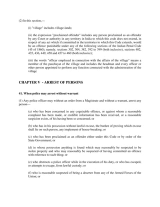 (2) In this section,—
(i) "village" includes village-lands;
(ii) the expression "proclaimed offender" includes any person proclaimed as an offender
by any Court or authority in any territory in India to which this code does not extend, in
respect of any act which if committed in the territories to which this Code extends, would
be an offence punishable under any of the following sections of the Indian Penal Code
(45 of 1860), namely, sections 302, 304, 382, 392 to 399 (both inclusive), sections 402,
435, 436, 449, 450 and 457 to 460 (both inclusive);
(iii) the words "officer employed in connection with the affairs of the village" means a
member of the panchayat of the village and includes the headman and every officer or
other person appointed to perform any function connected with the administration of the
village
CHAPTER V - ARREST OF PERSONS
41. When police may arrest without warrant
(1) Any police officer may without an order from a Magistrate and without a warrant, arrest any
person—
(a) who has been concerned in any cognizable offence, or against whom a reasonable
complaint has been made, or credible information has been received, or a reasonable
suspicion exists, of his having been so concerned; or
(b) who has in his possession without lawful excuse, the burden of proving which excuse
shall lie on such person, any implement of house-breaking; or
(c) who has been proclaimed as an offender either under this Code or by order of the
State Government; or
(d) in whose possession anything is found which may reasonably be suspected to be
stolen property and who may reasonably be suspected of having committed an offence
with reference to such thing; or
(e) who obstructs a police officer while in the execution of his duty, or who has escaped,
or attempts to escape, from lawful custody; or
(f) who is reasonable suspected of being a deserter from any of the Armed Forces of the
Union; or
 