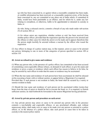 (g) who has been concerned in, or against whom a reasonable complaint has been made,
or credible information has been received, or a reasonable suspicion exists, of his having
been concerned in, any act committed at any place out of India which, if committed in
India, would have been punishable as an offence, and for which he is, under any law
relating to extradition, or otherwise, liable to be apprehended or detained in custody in
India; or
(h) who, being a released convict, commits a breach of any rule made under sub-section
(5) of section 365; or
(i) for whose arrest any requisition, whether written or oral, has been received from
another police officer, provided that the requisition specifies the person to be arrested and
the offence or other cause for which the arrest is to be made and it appears therefrom that
the person might lawfully be arrested without a warrant by the officer who issued the
requisition
(2) Any officer in charge of a police station may, in like manner, arrest or cause to be arrested
any person, belonging to one or more of the categories of person specified in section 109 or
section 110
42. Arrest on refusal to give name and residence
(1) When any person who, in the presence of a police officer, has committed or has been accused
of committing a non-cognizable offence refuses, on demand of such officer, to give his name and
residence or gives a name or residence which such officer has reason to believe to be false, he
may be arrested by such officer in order that his name or residence may be ascertained
(2) When the true name and residence of such person have been ascertained, he shall be released
on his executing a bond, with or without sureties, to appear before a Magistrate if so required:
Provided that, if such person is not resident in India, the bond shall be secured by a surety or
sureties resident in India
(3) Should the true name and residence of such person not be ascertained within twenty-four
hours from the time of arrest or should he fail to execute the bond, or, if so required, to furnish
sufficient sureties, he shall forthwith be forwarded to the nearest Magistrate having jurisdiction
43. Arrest by private person and procedure on such arrest
(1) Any private person may arrest or cause to be arrested any person who in his presence
commits a non-bailable and cognizable offence, or any proclaimed offender, and, without
unnecessary delay, shall make over or cause to be made over any person so arrested to a police
officer, or, in the absence of a police officer, take such person or cause him to be taken in
custody to the nearest police station
 