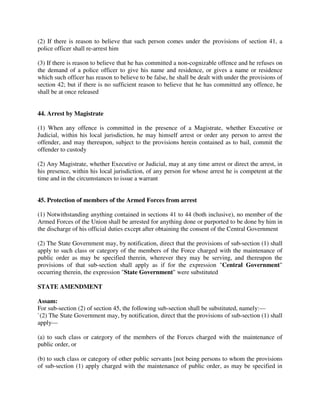 (2) If there is reason to believe that such person comes under the provisions of section 41, a
police officer shall re-arrest him
(3) If there is reason to believe that he has committed a non-cognizable offence and he refuses on
the demand of a police officer to give his name and residence, or gives a name or residence
which such officer has reason to believe to be false, he shall be dealt with under the provisions of
section 42; but if there is no sufficient reason to believe that he has committed any offence, he
shall be at once released
44. Arrest by Magistrate
(1) When any offence is committed in the presence of a Magistrate, whether Executive or
Judicial, within his local jurisdiction, he may himself arrest or order any person to arrest the
offender, and may thereupon, subject to the provisions herein contained as to bail, commit the
offender to custody
(2) Any Magistrate, whether Executive or Judicial, may at any time arrest or direct the arrest, in
his presence, within his local jurisdiction, of any person for whose arrest he is competent at the
time and in the circumstances to issue a warrant
45. Protection of members of the Armed Forces from arrest
(1) Notwithstanding anything contained in sections 41 to 44 (both inclusive), no member of the
Armed Forces of the Union shall be arrested for anything done or purported to be done by him in
the discharge of his official duties except after obtaining the consent of the Central Government
(2) The State Government may, by notification, direct that the provisions of sub-section (1) shall
apply to such class or category of the members of the Force charged with the maintenance of
public order as may be specified therein, wherever they may be serving, and thereupon the
provisions of that sub-section shall apply as if for the expression "Central Government"
occurring therein, the expression "State Government" were substituted
STATE AMENDMENT
Assam:
For sub-section (2) of section 45, the following sub-section shall be substituted, namely:—
`(2) The State Government may, by notification, direct that the provisions of sub-section (1) shall
apply—
(a) to such class or category of the members of the Forces charged with the maintenance of
public order, or
(b) to such class or category of other public servants [not being persons to whom the provisions
of sub-section (1) apply charged with the maintenance of public order, as may be specified in
 