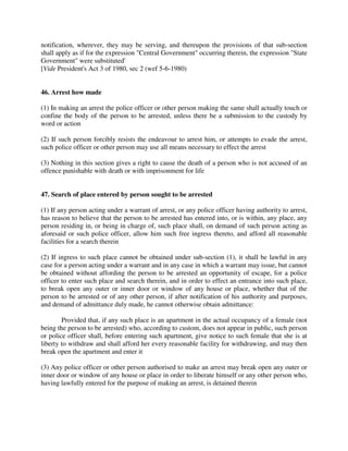notification, wherever, they may be serving, and thereupon the provisions of that sub-section
shall apply as if for the expression "Central Government" occurring therein, the expression "State
Government" were substituted'
[Vide President's Act 3 of 1980, sec 2 (wef 5-6-1980)
46. Arrest how made
(1) In making an arrest the police officer or other person making the same shall actually touch or
confine the body of the person to be arrested, unless there be a submission to the custody by
word or action
(2) If such person forcibly resists the endeavour to arrest him, or attempts to evade the arrest,
such police officer or other person may use all means necessary to effect the arrest
(3) Nothing in this section gives a right to cause the death of a person who is not accused of an
offence punishable with death or with imprisonment for life
47. Search of place entered by person sought to be arrested
(1) If any person acting under a warrant of arrest, or any police officer having authority to arrest,
has reason to believe that the person to be arrested has entered into, or is within, any place, any
person residing in, or being in charge of, such place shall, on demand of such person acting as
aforesaid or such police officer, allow him such free ingress thereto, and afford all reasonable
facilities for a search therein
(2) If ingress to such place cannot be obtained under sub-section (1), it shall be lawful in any
case for a person acting under a warrant and in any case in which a warrant may issue, but cannot
be obtained without affording the person to be arrested an opportunity of escape, for a police
officer to enter such place and search therein, and in order to effect an entrance into such place,
to break open any outer or inner door or window of any house or place, whether that of the
person to be arrested or of any other person, if after notification of his authority and purposes,
and demand of admittance duly made, he cannot otherwise obtain admittance:
Provided that, if any such place is an apartment in the actual occupancy of a female (not
being the person to be arrested) who, according to custom, does not appear in public, such person
or police officer shall, before entering such apartment, give notice to such female that she is at
liberty to withdraw and shall afford her every reasonable facility for withdrawing, and may then
break open the apartment and enter it
(3) Any police officer or other person authorised to make an arrest may break open any outer or
inner door or window of any house or place in order to liberate himself or any other person who,
having lawfully entered for the purpose of making an arrest, is detained therein
 