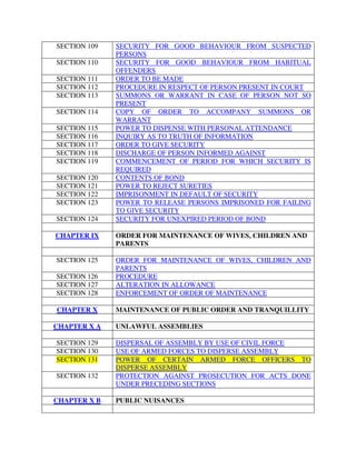 SECTION 109 SECURITY FOR GOOD BEHAVIOUR FROM SUSPECTED
PERSONS
SECTION 110 SECURITY FOR GOOD BEHAVIOUR FROM HABITUAL
OFFENDERS
SECTION 111 ORDER TO BE MADE
SECTION 112 PROCEDURE IN RESPECT OF PERSON PRESENT IN COURT
SECTION 113 SUMMONS OR WARRANT IN CASE OF PERSON NOT SO
PRESENT
SECTION 114 COPY OF ORDER TO ACCOMPANY SUMMONS OR
WARRANT
SECTION 115 POWER TO DISPENSE WITH PERSONAL ATTENDANCE
SECTION 116 INQUIRY AS TO TRUTH OF INFORMATION
SECTION 117 ORDER TO GIVE SECURITY
SECTION 118 DISCHARGE OF PERSON INFORMED AGAINST
SECTION 119 COMMENCEMENT OF PERIOD FOR WHICH SECURITY IS
REQUIRED
SECTION 120 CONTENTS OF BOND
SECTION 121 POWER TO REJECT SURETIES
SECTION 122 IMPRISONMENT IN DEFAULT OF SECURITY
SECTION 123 POWER TO RELEASE PERSONS IMPRISONED FOR FAILING
TO GIVE SECURITY
SECTION 124 SECURITY FOR UNEXPIRED PERIOD OF BOND
CHAPTER IX ORDER FOR MAINTENANCE OF WIVES, CHILDREN AND
PARENTS
SECTION 125 ORDER FOR MAINTENANCE OF WIVES, CHILDREN AND
PARENTS
SECTION 126 PROCEDURE
SECTION 127 ALTERATION IN ALLOWANCE
SECTION 128 ENFORCEMENT OF ORDER OF MAINTENANCE
CHAPTER X MAINTENANCE OF PUBLIC ORDER AND TRANQUILLITY
CHAPTER X A UNLAWFUL ASSEMBLIES
SECTION 129 DISPERSAL OF ASSEMBLY BY USE OF CIVIL FORCE
SECTION 130 USE OF ARMED FORCES TO DISPERSE ASSEMBLY
SECTION 131 POWER OF CERTAIN ARMED FORCE OFFICERS TO
DISPERSE ASSEMBLY
SECTION 132 PROTECTION AGAINST PROSECUTION FOR ACTS DONE
UNDER PRECEDING SECTIONS
CHAPTER X B PUBLIC NUISANCES
 