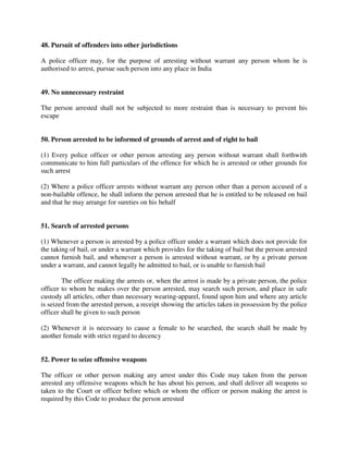 48. Pursuit of offenders into other jurisdictions
A police officer may, for the purpose of arresting without warrant any person whom he is
authorised to arrest, pursue such person into any place in India
49. No unnecessary restraint
The person arrested shall not be subjected to more restraint than is necessary to prevent his
escape
50. Person arrested to be informed of grounds of arrest and of right to bail
(1) Every police officer or other person arresting any person without warrant shall forthwith
communicate to him full particulars of the offence for which he is arrested or other grounds for
such arrest
(2) Where a police officer arrests without warrant any person other than a person accused of a
non-bailable offence, he shall inform the person arrested that he is entitled to be released on bail
and that he may arrange for sureties on his behalf
51. Search of arrested persons
(1) Whenever a person is arrested by a police officer under a warrant which does not provide for
the taking of bail, or under a warrant which provides for the taking of bail but the person arrested
cannot furnish bail, and whenever a person is arrested without warrant, or by a private person
under a warrant, and cannot legally be admitted to bail, or is unable to furnish bail
The officer making the arrests or, when the arrest is made by a private person, the police
officer to whom he makes over the person arrested, may search such person, and place in safe
custody all articles, other than necessary wearing-apparel, found upon him and where any article
is seized from the arrested person, a receipt showing the articles taken in possession by the police
officer shall be given to such person
(2) Whenever it is necessary to cause a female to be searched, the search shall be made by
another female with strict regard to decency
52. Power to seize offensive weapons
The officer or other person making any arrest under this Code may taken from the person
arrested any offensive weapons which he has about his person, and shall deliver all weapons so
taken to the Court or officer before which or whom the officer or person making the arrest is
required by this Code to produce the person arrested
 