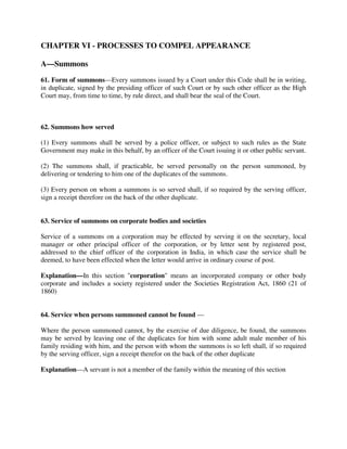 CHAPTER VI - PROCESSES TO COMPEL APPEARANCE
A—Summons
61. Form of summons—Every summons issued by a Court under this Code shall be in writing,
in duplicate, signed by the presiding officer of such Court or by such other officer as the High
Court may, from time to time, by rule direct, and shall bear the seal of the Court.
62. Summons how served
(1) Every summons shall be served by a police officer, or subject to such rules as the State
Government may make in this behalf, by an officer of the Court issuing it or other public servant.
(2) The summons shall, if practicable, be served personally on the person summoned, by
delivering or tendering to him one of the duplicates of the summons.
(3) Every person on whom a summons is so served shall, if so required by the serving officer,
sign a receipt therefore on the back of the other duplicate.
63. Service of summons on corporate bodies and societies
Service of a summons on a corporation may be effected by serving it on the secretary, local
manager or other principal officer of the corporation, or by letter sent by registered post,
addressed to the chief officer of the corporation in India, in which case the service shall be
deemed, to have been effected when the letter would arrive in ordinary course of post.
Explanation—In this section "corporation" means an incorporated company or other body
corporate and includes a society registered under the Societies Registration Act, 1860 (21 of
1860)
64. Service when persons summoned cannot be found —
Where the person summoned cannot, by the exercise of due diligence, be found, the summons
may be served by leaving one of the duplicates for him with some adult male member of his
family residing with him, and the person with whom the summons is so left shall, if so required
by the serving officer, sign a receipt therefor on the back of the other duplicate
Explanation—A servant is not a member of the family within the meaning of this section
 