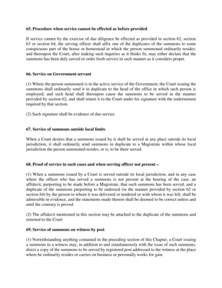 65. Procedure when service cannot be effected as before provided
If service cannot by the exercise of due diligence be effected as provided in section 62, section
63 or section 64, the serving officer shall affix one of the duplicates of the summons to some
conspicuous part of the house or homestead in which the person summoned ordinarily resides;
and thereupon the Court, after making such inquiries as it thinks fit, may either declare that the
summons has been duly served or order fresh service in such manner as it considers proper.
66. Service on Government servant
(1) Where the person summoned is in the active service of the Government, the Court issuing the
summons shall ordinarily send it in duplicate to the head of the office in which such person is
employed; and such head shall thereupon cause the summons to be served in the manner
provided by section 62, and shall return it to the Court under his signature with the endorsement
required by that section.
(2) Such signature shall be evidence of due service
67. Service of summons outside local limits
When a Court desires that a summons issued by it shall be served at any place outside its local
jurisdiction, it shall ordinarily send summons in duplicate to a Magistrate within whose local
jurisdiction the person summoned resides, or is, to be there served.
68. Proof of service in such cases and when serving officer not present –
(1) When a summons issued by a Court is served outside its local jurisdiction, and in any case
where the officer who has served a summons is not present at the hearing of the case, an
affidavit, purporting to be made before a Magistrate, that such summons has been served, and a
duplicate of the summons purporting to be endorsed (in the manner provided by section 62 or
section 64) by the person to whom it was delivered or tendered or with whom it was left, shall be
admissible in evidence, and the statements made therein shall be deemed to be correct unless and
until the contrary is proved
(2) The affidavit mentioned in this section may be attached to the duplicate of the summons and
returned to the Court
69. Service of summons on witness by post
(1) Notwithstanding anything contained in the preceding section of this Chapter, a Court issuing
a summons to a witness may, in addition to and simultaneously with the issue of such summons,
direct a copy of the summons to be served by registered post addressed to the witness at the place
where he ordinarily resides or carries on business or personally works for gain
 