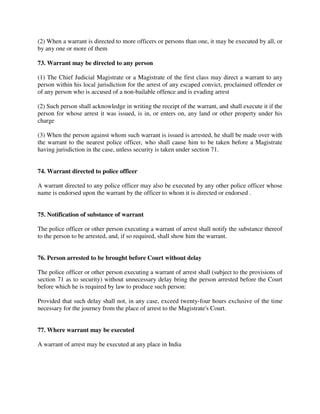 (2) When a warrant is directed to more officers or persons than one, it may be executed by all, or
by any one or more of them
73. Warrant may be directed to any person
(1) The Chief Judicial Magistrate or a Magistrate of the first class may direct a warrant to any
person within his local jurisdiction for the arrest of any escaped convict, proclaimed offender or
of any person who is accused of a non-bailable offence and is evading arrest
(2) Such person shall acknowledge in writing the receipt of the warrant, and shall execute it if the
person for whose arrest it was issued, is in, or enters on, any land or other property under his
charge
(3) When the person against whom such warrant is issued is arrested, he shall be made over with
the warrant to the nearest police officer, who shall cause him to be taken before a Magistrate
having jurisdiction in the case, unless security is taken under section 71.
74. Warrant directed to police officer
A warrant directed to any police officer may also be executed by any other police officer whose
name is endorsed upon the warrant by the officer to whom it is directed or endorsed .
75. Notification of substance of warrant
The police officer or other person executing a warrant of arrest shall notify the substance thereof
to the person to be arrested, and, if so required, shall show him the warrant.
76. Person arrested to be brought before Court without delay
The police officer or other person executing a warrant of arrest shall (subject to the provisions of
section 71 as to security) without unnecessary delay bring the person arrested before the Court
before which he is required by law to produce such person:
Provided that such delay shall not, in any case, exceed twenty-four hours exclusive of the time
necessary for the journey from the place of arrest to the Magistrate's Court.
77. Where warrant may be executed
A warrant of arrest may be executed at any place in India
 