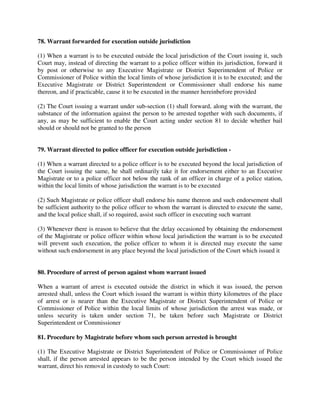 78. Warrant forwarded for execution outside jurisdiction
(1) When a warrant is to be executed outside the local jurisdiction of the Court issuing it, such
Court may, instead of directing the warrant to a police officer within its jurisdiction, forward it
by post or otherwise to any Executive Magistrate or District Superintendent of Police or
Commissioner of Police within the local limits of whose jurisdiction it is to be executed; and the
Executive Magistrate or District Superintendent or Commissioner shall endorse his name
thereon, and if practicable, cause it to be executed in the manner hereinbefore provided
(2) The Court issuing a warrant under sub-section (1) shall forward, along with the warrant, the
substance of the information against the person to be arrested together with such documents, if
any, as may be sufficient to enable the Court acting under section 81 to decide whether bail
should or should not be granted to the person
79. Warrant directed to police officer for execution outside jurisdiction -
(1) When a warrant directed to a police officer is to be executed beyond the local jurisdiction of
the Court issuing the same, he shall ordinarily take it for endorsement either to an Executive
Magistrate or to a police officer not below the rank of an officer in charge of a police station,
within the local limits of whose jurisdiction the warrant is to be executed
(2) Such Magistrate or police officer shall endorse his name thereon and such endorsement shall
be sufficient authority to the police officer to whom the warrant is directed to execute the same,
and the local police shall, if so required, assist such officer in executing such warrant
(3) Whenever there is reason to believe that the delay occasioned by obtaining the endorsement
of the Magistrate or police officer within whose local jurisdiction the warrant is to be executed
will prevent such execution, the police officer to whom it is directed may execute the same
without such endorsement in any place beyond the local jurisdiction of the Court which issued it
80. Procedure of arrest of person against whom warrant issued
When a warrant of arrest is executed outside the district in which it was issued, the person
arrested shall, unless the Court which issued the warrant is within thirty kilometres of the place
of arrest or is nearer than the Executive Magistrate or District Superintendent of Police or
Commissioner of Police within the local limits of whose jurisdiction the arrest was made, or
unless security is taken under section 71, be taken before such Magistrate or District
Superintendent or Commissioner
81. Procedure by Magistrate before whom such person arrested is brought
(1) The Executive Magistrate or District Superintendent of Police or Commissioner of Police
shall, if the person arrested appears to be the person intended by the Court which issued the
warrant, direct his removal in custody to such Court:
 