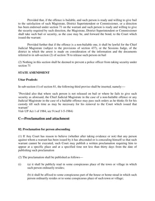 Provided that, if the offence is bailable, and such person is ready and willing to give bail
to the satisfaction of such Magistrate, District Superintendent or Commissioner, or a direction
has been endorsed under section 71 on the warrant and such person is ready and willing to give
the security required by such direction, the Magistrate, District Superintendent or Commissioner
shall take such bail or security, as the case may be, and forward the bond, to the Court which
issued the warrant:
Provided further that if the offence is a non-bailable one, it shall be lawful for the Chief
Judicial Magistrate (subject to the provisions of section 437), or the Sessions Judge, of the
district in which the arrest is made on consideration of the information and the documents
referred to in sub-section (2) of section 78 to release such person on bail
(2) Nothing in this section shall be deemed to prevent a police officer from taking security under
section 71
STATE AMENDMENT
Uttar Pradesh:
In sub-section (1) of section 81, the following third proviso shall be inserted, namely:—
"Provided also that where such person is not released on bail or where he fails to give such
security as aforesaid, the Chief Judicial Magistrate in the case of a non-bailable offence or any
Judicial Magistrate in the case of a bailable offence may pass such orders as he thinks fit for his
custody till such time as may be necessary for his removal to the Court which issued that
warrant"
Vide UP Act 1 of 1984, sec 9 (wef 1-5-1984)
C—Proclamation and attachment
82. Proclamation for person absconding
(1) If Any Court has reason to believe (whether after taking evidence or not) that any person
against whom a warrant has been issued by it has absconded or is concealing himself so that such
warrant cannot be executed, such Court may publish a written proclamation requiring him to
appear at a specific place and at a specified time not less than thirty days from the date of
publishing such proclamation
(2) The proclamation shall be published as follows—
(i) (a) it shall be publicly read in some conspicuous place of the town or village in which
such person ordinarily resides;
(b) it shall be affixed to some conspicuous part of the house or home-stead in which such
person ordinarily resides or to some conspicuous place of such town or village;
 