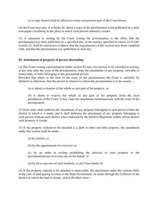 (c) a copy thereof shall be affixed to some conspicuous part of the Court-house;
(ii) the Court may also, if it thinks fit, direct a copy of the proclamation to be published in a daily
newspaper circulating in the place in which such person ordinarily resides
(3) A statement in writing by the Court issuing the proclamation to the effect that the
proclamation was duly published on a specified day, in the manner specified in clause (i) of sub-
section (2), shall be conclusive evidence that the requirements of this section have been complied
with, and that the proclamation was published on such day
83. Attachment of property of person absconding
(1) The Court issuing a proclamation under section 82 may, for reasons to be recorded in writing,
at any time after the issue of the proclamation, order the attachment of any property, movable or
immovable, or both, belonging to the proclaimed person:
Provided that where at the time of the issue of the proclamation the Court is satisfied, by
affidavit or otherwise, that the person in relation to whom the proclamation is to be issued,—
(a) is about to dispose of the whole or any part of his property, or
(b) is about to remove the whole or any part of his property from the local
jurisdiction of the Court, it may order the attachment simultaneously with the issue of the
proclamation
(2) Such order shall authorise the attachment of any property belonging to such person within the
district in which it is made; and it shall authorise the attachment of any property belonging to
such person without such district when endorsed by the District Magistrate within whose district
such property is situate
(3) If the property ordered to be attached is a debt or other movable property, the attachment
under this section shall be made—
(a) by seizure; or
(b) by the appointment of a receiver; or
(c) by an order in writing prohibiting the delivery of such property to the
proclaimed person or to any one on his behalf; or
(d) by all or any two of such methods, as the Court thinks fit
(4) If the property ordered to be attached is immovable, the attachment under this section shall,
in the case of land paying revenue to the State Government, be made through the Collector of the
district in which the land is situate, and in all other cases—
 