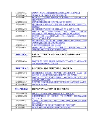 SECTION 133 CONDITIONAL ORDER FOR REMOVAL OF NUISANCE
SECTION 134 SERVICE OR NOTIFICATION OF ORDER
SECTION 135 PERSON TO WHOM ORDER IS ADDRESSED TO OBEY OR
SHOW CAUSE
SECTION 136 CONSEQUENCES OF HIS FAILING TO DO SO
SECTION 137 PROCEDURE WHERE EXISTENCE OF PUBLIC RIGHT IS
DENIED
SECTION 138 PROCEDURE WHERE HE APPEARS TO SHOW CAUSE
SECTION 139 POWER OF MAGISTRATE TO DIRECT LOCAL
INVESTIGATION AND EXAMINATION OF AN EXPERT
SECTION 140 POWER OF MAGISTRATE TO FURNISH WRITTEN
INSTRUCTIONS, ETC
SECTION 141 PROCEDURE ON ORDER BEING MADE ABSOLUTE AND
CONSEQUENCES OF DISOBEDIENCE
SECTION 142 INJUNCTION PENDING INQUIRY
SECTION 143 MAGISTRATE MAY PROHIBIT REPETITION OR
CONTINUANCE OF PUBLIC NUISANCE
CHAPTER X C URGENT CASES OF NUISANCE OR APPREHENDED
DANGER
SECTION 144 POWER TO ISSUE ORDER IN URGENT CASES OF NUISANCE
OR APPREHENDED DANGER
CHAPTER X D DISPUTES AS TO IMMOVABLE PROPERTY
SECTION 145 PROCEDURE WHERE DISPUTE CONCERNING LAND OR
WATER IS LIKELY TO CAUSE BREACH OF PEACE
SECTION 146 POWER TO ATTACH SUBJECT OF DISPUTE AND TO
APPOINT RECEIVER
SECTION 147 DISPUTE CONCERNING RIGHT OF USE OF LAND OR WATER
SECTION 148 LOCAL INQUIRY
CHAPTER XI PREVENTIVE ACTION OF THE POLICE
SECTION 149 POLICE TO PREVENT COGNIZABLE OFFENCES
SECTION 150 INFORMATION OF DESIGN TO COMMIT COGNIZABLE
OFFENCES
SECTION 151 ARREST TO PREVENT THE COMMISSION OF COGNIZABLE
OFFENCES
SECTION 152 PREVENTION OF INJURY TO PUBLIC PROPERTY
SECTION 153 INSPECTION OF WEIGHTS AND MEASURES
 