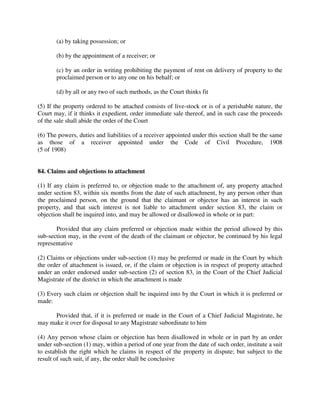 (a) by taking possession; or
(b) by the appointment of a receiver; or
(c) by an order in writing prohibiting the payment of rent on delivery of property to the
proclaimed person or to any one on his behalf; or
(d) by all or any two of such methods, as the Court thinks fit
(5) If the property ordered to be attached consists of live-stock or is of a perishable nature, the
Court may, if it thinks it expedient, order immediate sale thereof, and in such case the proceeds
of the sale shall abide the order of the Court
(6) The powers, duties and liabilities of a receiver appointed under this section shall be the same
as those of a receiver appointed under the Code of Civil Procedure, 1908
(5 of 1908)
84. Claims and objections to attachment
(1) If any claim is preferred to, or objection made to the attachment of, any property attached
under section 83, within six months from the date of such attachment, by any person other than
the proclaimed person, on the ground that the claimant or objector has an interest in such
property, and that such interest is not liable to attachment under section 83, the claim or
objection shall be inquired into, and may be allowed or disallowed in whole or in part:
Provided that any claim preferred or objection made within the period allowed by this
sub-section may, in the event of the death of the claimant or objector, be continued by his legal
representative
(2) Claims or objections under sub-section (1) may be preferred or made in the Court by which
the order of attachment is issued, or, if the claim or objection is in respect of property attached
under an order endorsed under sub-section (2) of section 83, in the Court of the Chief Judicial
Magistrate of the district in which the attachment is made
(3) Every such claim or objection shall be inquired into by the Court in which it is preferred or
made:
Provided that, if it is preferred or made in the Court of a Chief Judicial Magistrate, he
may make it over for disposal to any Magistrate subordinate to him
(4) Any person whose claim or objection has been disallowed in whole or in part by an order
under sub-section (1) may, within a period of one year from the date of such order, institute a suit
to establish the right which he claims in respect of the property in dispute; but subject to the
result of such suit, if any, the order shall be conclusive
 
