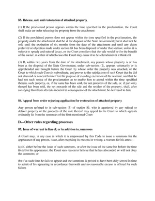85. Release, sale and restoration of attached property
(1) If the proclaimed person appears within the time specified in the proclamation, the Court
shall make an order releasing the property from the attachment
(2) If the proclaimed person does not appear within the time specified in the proclamation, the
property under the attachment shall be at the disposal of the State Government; but it shall not be
sold until the expiration of six months from the date of the attachment and until any claim
preferred or objection made under section 84 has been disposed of under that section; unless it is
subject to speedy and natural decay, or the Court considers that the sale would be for the benefit
of the owner, in either of which cases the Court may cause it to be sold whenever it thinks fit
(3) If, within two years from the date of the attachment, any person whose property is or has
been at the disposal of the State Government, under sub-section (2), appears voluntarily or is
apprehended and brought before the Court by whose order the property was attached, or the
Court to which such Court is subordinate, and proves to the satisfaction of such Court that he did
not abscond or conceal himself for the purpose of avoiding execution of the warrant, and that he
had not such notice of the proclamation as to enable him to attend within the time specified
therein, such property, or, if the same has been sold, the net proceeds of the sale, or, if part only
thereof has been sold, the net proceeds of the sale and the residue of the property, shall, after
satisfying therefrom all costs incurred in consequence of the attachment, be delivered to him
86. Appeal from order rejecting application for restoration of attached property
Any person referred to in sub-section (3) of section 85, who is aggrieved by any refusal to
deliver property or the proceeds of the sale thereof may appeal to the Court to which appeals
ordinarily lie from the sentences of the first-mentioned Court
D—Other rules regarding processes
87. Issue of warrant in lieu of, or in addition to, summons
A Court may, in any case in which it is empowered by this Code to issue a summons for the
appearance of any person, issue, after recording its reasons in writing, a warrant for his arrest—
(a) if, either before the issue of such summons, or after the issue of the same but before the time
fixed for his appearance, the Court sees reason to believe that he has absconded or will not obey
the summons; or
(b) if at such time he fails to appear and the summons is proved to have been duly served in time
to admit of his appearing in accordance therewith and no reasonable excuse is offered for such
failure
 