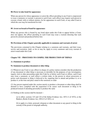 88. Power to take bond for appearance
When any person for whose appearance or arrest the officer presiding in any Court is empowered
to issue a summons or warrant, is present in such Court, such officer may require such person to
execute a bond, with or without sureties, for his appearance in such Court, or any other Court to
which the case may be transferred for trial
89. Arrest on breach of bond for appearance
When any person who is bound by any bond taken under this Code to appear before a Court,
does not appear, the officer presiding in such Court may issue a warrant directing that such
person be arrested and produced before him
90. Provisions of this Chapter generally applicable to summons and warrants of arrest
The provisions contained in this Chapter relating to a summons and warrants, and their issue,
service and execution, shall, so far as may be, apply to every summons and every warrant of
arrest issued under this Code
Chapter VII - PROCESSES TO COMPEL THE PRODUCTION OF THINGS
A—Summons to produce
91. Summons to produce document or other thing
(1) Whenever any Court or any officer in charge of a police station considers that the production
of any document or other thing is necessary or desirable for the purposes of any investigation,
inquiry, trial or other proceeding under this Code by or before such Court or officer, such Court
may issue a summons, or such officer a written order, to the person in whose possession or
power such document or thing is believed to be, requiring him to attend and produce it, or to
produce it, at the time and place stated in the summons or order
(2) Any person required under this section merely to produce a document or other thing shall be
deemed to have complied with the requisition if he causes such document or thing to be
produced instead of attending personally to produce the same
(3) Nothing in this section shall be deemed—
(a) to affect, sections 123 and 124 of the Indian Evidence Act, 1872 (1 of 1872), or the
Bankers, Books Evidence Act, 1891(13 of 1891), or
(b) to apply to a letter, postcard, telegram or other document or any parcel or thing in the
custody of the postal or telegraph authority
 