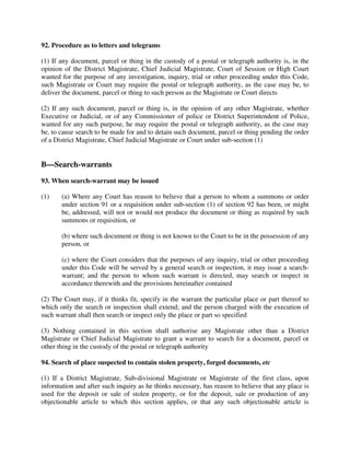 92. Procedure as to letters and telegrams
(1) If any document, parcel or thing in the custody of a postal or telegraph authority is, in the
opinion of the District Magistrate, Chief Judicial Magistrate, Court of Session or High Court
wanted for the purpose of any investigation, inquiry, trial or other proceeding under this Code,
such Magistrate or Court may require the postal or telegraph authority, as the case may be, to
deliver the document, parcel or thing to such person as the Magistrate or Court directs
(2) If any such document, parcel or thing is, in the opinion of any other Magistrate, whether
Executive or Judicial, or of any Commissioner of police or District Superintendent of Police,
wanted for any such purpose, he may require the postal or telegraph authority, as the case may
be, to cause search to be made for and to detain such document, parcel or thing pending the order
of a District Magistrate, Chief Judicial Magistrate or Court under sub-section (1)
B—Search-warrants
93. When search-warrant may be issued
(1) (a) Where any Court has reason to believe that a person to whom a summons or order
under section 91 or a requisition under sub-section (1) of section 92 has been, or might
be, addressed, will not or would not produce the document or thing as required by such
summons or requisition, or
(b) where such document or thing is not known to the Court to be in the possession of any
person, or
(c) where the Court considers that the purposes of any inquiry, trial or other proceeding
under this Code will be served by a general search or inspection, it may issue a search-
warrant; and the person to whom such warrant is directed, may search or inspect in
accordance therewith and the provisions hereinafter contained
(2) The Court may, if it thinks fit, specify in the warrant the particular place or part thereof to
which only the search or inspection shall extend; and the person charged with the execution of
such warrant shall then search or inspect only the place or part so specified
(3) Nothing contained in this section shall authorise any Magistrate other than a District
Magistrate or Chief Judicial Magistrate to grant a warrant to search for a document, parcel or
other thing in the custody of the postal or telegraph authority
94. Search of place suspected to contain stolen property, forged documents, etc
(1) If a District Magistrate, Sub-divisional Magistrate or Magistrate of the first class, upon
information and after such inquiry as he thinks necessary, has reason to believe that any place is
used for the deposit or sale of stolen property, or for the deposit, sale or production of any
objectionable article to which this section applies, or that any such objectionable article is
 