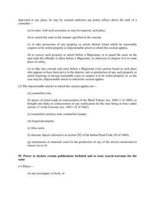 deposited in any place, he may by warrant authorise any police officer above the rank of a
constable—
(a) to enter, with such assistance as may be required, such place,
(b) to search the same in the manner specified in the warrant,
(c) to take possession of any property or article therein found which he reasonably
suspects to be stolen property or objectionable article to which this section applies,
(d) to convey such property or article before a Magistrate, or to guard the same on the
spot until the offender is taken before a Magistrate, or otherwise to dispose of it in some
place of safety,
(e) to take into custody and carry before a Magistrate every person found in such place
who appears to have been privy to the deposit, sale or production of any such property or
article knowing or having reasonable cause to suspect it to be stolen property or, as the
case may be, objectionable article to which this section applies
(2) The objectionable articles to which this section applies are—
(a) counterfeit coin;
(b) pieces of metal made in contravention of the Metal Tokens Act, 1889 (1 of 1889), or
brought into India in contravention of any notification for the time being in force under
section 11 of the Customs Act, 1962 ( 52 of 1962);
(c) counterfeit currency note; counterfeit stamps;
(d) forged documents;
(e) false seals;
(f) obscene objects referred to in section 292 of the Indian Penal Code (45 of 1860);
(g) instruments or materials used for the production of any of the articles mentioned in
clauses (a) to (f)
95. Power to declare certain publications forfeited and to issue search-warrants for the
same
(1) Where—
(a) any newspaper, or book, or
 