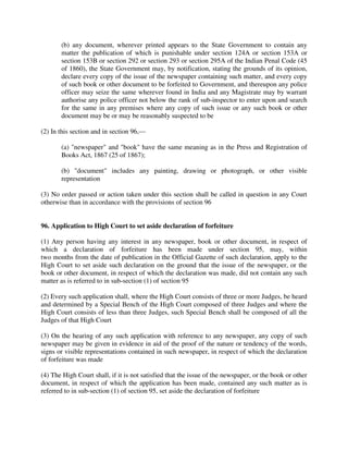 (b) any document, wherever printed appears to the State Government to contain any
matter the publication of which is punishable under section 124A or section 153A or
section 153B or section 292 or section 293 or section 295A of the Indian Penal Code (45
of 1860), the State Government may, by notification, stating the grounds of its opinion,
declare every copy of the issue of the newspaper containing such matter, and every copy
of such book or other document to be forfeited to Government, and thereupon any police
officer may seize the same wherever found in India and any Magistrate may by warrant
authorise any police officer not below the rank of sub-inspector to enter upon and search
for the same in any premises where any copy of such issue or any such book or other
document may be or may be reasonably suspected to be
(2) In this section and in section 96,—
(a) "newspaper" and "book" have the same meaning as in the Press and Registration of
Books Act, 1867 (25 of 1867);
(b) "document" includes any painting, drawing or photograph, or other visible
representation
(3) No order passed or action taken under this section shall be called in question in any Court
otherwise than in accordance with the provisions of section 96
96. Application to High Court to set aside declaration of forfeiture
(1) Any person having any interest in any newspaper, book or other document, in respect of
which a declaration of forfeiture has been made under section 95, may, within
two months from the date of publication in the Official Gazette of such declaration, apply to the
High Court to set aside such declaration on the ground that the issue of the newspaper, or the
book or other document, in respect of which the declaration was made, did not contain any such
matter as is referred to in sub-section (1) of section 95
(2) Every such application shall, where the High Court consists of three or more Judges, be heard
and determined by a Special Bench of the High Court composed of three Judges and where the
High Court consists of less than three Judges, such Special Bench shall be composed of all the
Judges of that High Court
(3) On the hearing of any such application with reference to any newspaper, any copy of such
newspaper may be given in evidence in aid of the proof of the nature or tendency of the words,
signs or visible representations contained in such newspaper, in respect of which the declaration
of forfeiture was made
(4) The High Court shall, if it is not satisfied that the issue of the newspaper, or the book or other
document, in respect of which the application has been made, contained any such matter as is
referred to in sub-section (1) of section 95, set aside the declaration of forfeiture
 