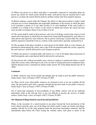 (3) Where any person in or about such place is reasonably suspected of concealing about his
person any article for which search should be made, such person may be searched and if such
person is a woman, the search shall be made by another woman with strict regard to decency
(4) Before making a search under this Chapter, the officer or other person about to make it shall
call upon two or more independent and respectable inhabitants of the locality in which the place
to be searched is situate or of any other locality if no such inhabitant of the said locality is
available or is willing to be a witness to the search, to attend and witness the search and may
issue an order in writing to them or any of them so to do
(5) The search shall be made in their presence, and a list of all things seized in the course of such
search and of the places in which they are respectively found shall be prepared by such officer or
other person and signed by such witnesses; but no person witnessing a search under this section
shall be required to attend the Court as a witness of the search unless specially summoned by it
(6) The occupant of the place searched, or some person in his behalf, shall, in every instance, be
permitted to attend during the search, and a copy of the list prepared under this section, signed by
the said witnesses, shall be delivered to such occupant or person
(7) When any person is searched under sub-section (3), a list of all things taken possession of
shall be prepared, and a copy thereof shall be delivered to such person
(8) Any person who, without reasonable cause, refuses or neglects to attend and witness a search
under this section, when called upon to do so by an order in writing delivered or tendered to him,
shall be deemed to have committed an offence under section 187 of the Indian Penal Code (45 of
1860)
Comments
(i) Public witnesses may not be joined, but attempt must be made to join the public witnesses;
Sadhu Singh v State of Punjab, (1997) 3 Crimes 55 (PH)
(ii) There can be cases when public witnesses are reluctant to join or are not available All the
same, the prosecution must show a genuine attempt having been made to join public witnesses;
Sadhu Singh v State of Punjab, (1997) 3 Crimes 55 (PH)
(iii) A stereo-type statement of non-availability of any Public witness will not be sufficient
particularly when at the relevant time, it was not difficult to procure the services of public
witness, Sadhu Singh v State of Punjab, (1997) 3 Crimes 55 (PH)
101. Disposal of things found in search beyond jurisdiction
When, in the execution of a search-warrant at any place beyond the local jurisdiction of the
Court which issued the same, any of the things for which search is made, are found, such things,
together with the list of the same prepared under the provisions hereinafter contained, shall be
immediately taken before the Court issuing the warrant, unless such place is nearer to the
 